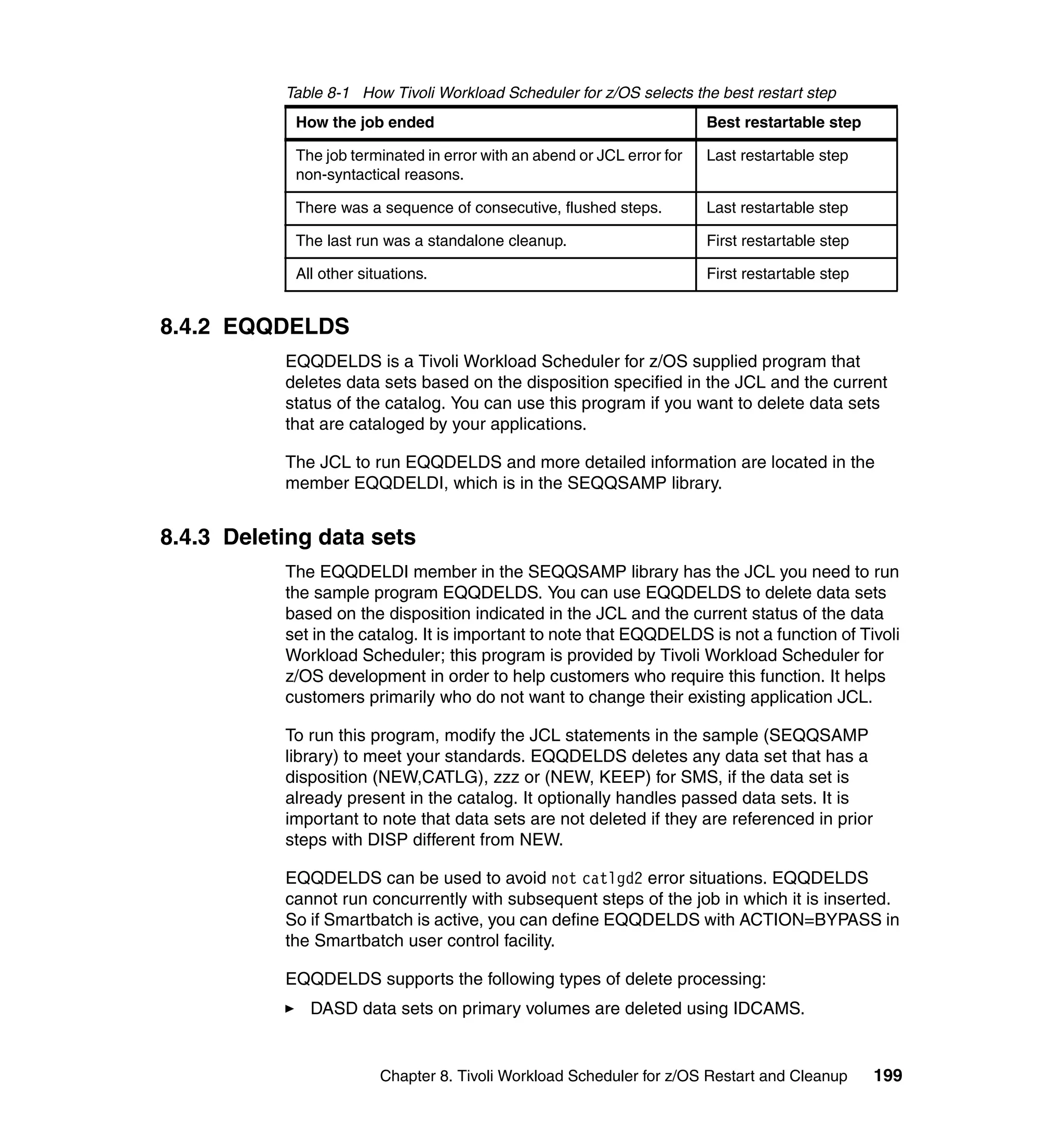 Table 8-1 How Tivoli Workload Scheduler for z/OS selects the best restart step
            How the job ended                                            Best restartable step

            The job terminated in error with an abend or JCL error for   Last restartable step
            non-syntactical reasons.

            There was a sequence of consecutive, flushed steps.          Last restartable step

            The last run was a standalone cleanup.                       First restartable step

            All other situations.                                        First restartable step


8.4.2 EQQDELDS
           EQQDELDS is a Tivoli Workload Scheduler for z/OS supplied program that
           deletes data sets based on the disposition specified in the JCL and the current
           status of the catalog. You can use this program if you want to delete data sets
           that are cataloged by your applications.

           The JCL to run EQQDELDS and more detailed information are located in the
           member EQQDELDI, which is in the SEQQSAMP library.


8.4.3 Deleting data sets
           The EQQDELDI member in the SEQQSAMP library has the JCL you need to run
           the sample program EQQDELDS. You can use EQQDELDS to delete data sets
           based on the disposition indicated in the JCL and the current status of the data
           set in the catalog. It is important to note that EQQDELDS is not a function of Tivoli
           Workload Scheduler; this program is provided by Tivoli Workload Scheduler for
           z/OS development in order to help customers who require this function. It helps
           customers primarily who do not want to change their existing application JCL.

           To run this program, modify the JCL statements in the sample (SEQQSAMP
           library) to meet your standards. EQQDELDS deletes any data set that has a
           disposition (NEW,CATLG), zzz or (NEW, KEEP) for SMS, if the data set is
           already present in the catalog. It optionally handles passed data sets. It is
           important to note that data sets are not deleted if they are referenced in prior
           steps with DISP different from NEW.

           EQQDELDS can be used to avoid not catlgd2 error situations. EQQDELDS
           cannot run concurrently with subsequent steps of the job in which it is inserted.
           So if Smartbatch is active, you can define EQQDELDS with ACTION=BYPASS in
           the Smartbatch user control facility.

           EQQDELDS supports the following types of delete processing:
              DASD data sets on primary volumes are deleted using IDCAMS.


                         Chapter 8. Tivoli Workload Scheduler for z/OS Restart and Cleanup        199
 