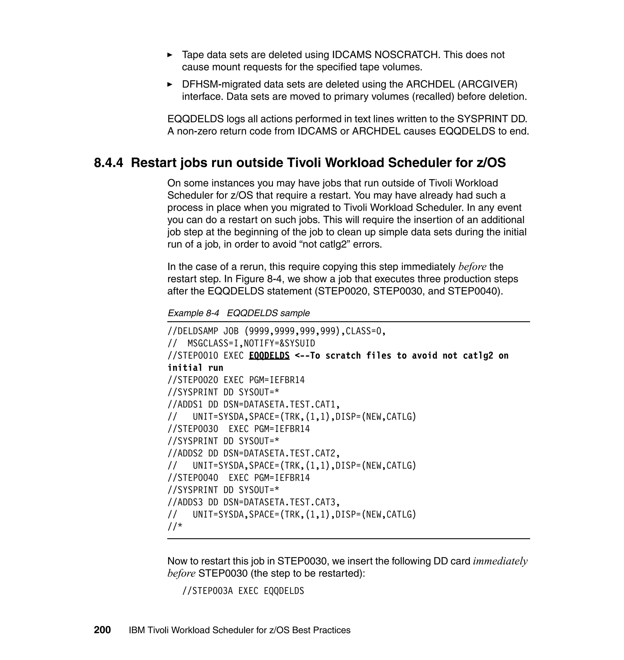 Tape data sets are deleted using IDCAMS NOSCRATCH. This does not
                  cause mount requests for the specified tape volumes.
                  DFHSM-migrated data sets are deleted using the ARCHDEL (ARCGIVER)
                  interface. Data sets are moved to primary volumes (recalled) before deletion.

               EQQDELDS logs all actions performed in text lines written to the SYSPRINT DD.
               A non-zero return code from IDCAMS or ARCHDEL causes EQQDELDS to end.


8.4.4 Restart jobs run outside Tivoli Workload Scheduler for z/OS
               On some instances you may have jobs that run outside of Tivoli Workload
               Scheduler for z/OS that require a restart. You may have already had such a
               process in place when you migrated to Tivoli Workload Scheduler. In any event
               you can do a restart on such jobs. This will require the insertion of an additional
               job step at the beginning of the job to clean up simple data sets during the initial
               run of a job, in order to avoid “not catlg2” errors.

               In the case of a rerun, this require copying this step immediately before the
               restart step. In Figure 8-4, we show a job that executes three production steps
               after the EQQDELDS statement (STEP0020, STEP0030, and STEP0040).

               Example 8-4 EQQDELDS sample
               //DELDSAMP JOB (9999,9999,999,999),CLASS=0,
               // MSGCLASS=I,NOTIFY=&SYSUID
               //STEP0010 EXEC EQQDELDS <--To scratch files to avoid not catlg2 on
               initial run
               //STEP0020 EXEC PGM=IEFBR14
               //SYSPRINT DD SYSOUT=*
               //ADDS1 DD DSN=DATASETA.TEST.CAT1,
               //   UNIT=SYSDA,SPACE=(TRK,(1,1),DISP=(NEW,CATLG)
               //STEP0030 EXEC PGM=IEFBR14
               //SYSPRINT DD SYSOUT=*
               //ADDS2 DD DSN=DATASETA.TEST.CAT2,
               //   UNIT=SYSDA,SPACE=(TRK,(1,1),DISP=(NEW,CATLG)
               //STEP0040 EXEC PGM=IEFBR14
               //SYSPRINT DD SYSOUT=*
               //ADDS3 DD DSN=DATASETA.TEST.CAT3,
               //   UNIT=SYSDA,SPACE=(TRK,(1,1),DISP=(NEW,CATLG)
               //*


               Now to restart this job in STEP0030, we insert the following DD card immediately
               before STEP0030 (the step to be restarted):
                  //STEP003A EXEC EQQDELDS


200   IBM Tivoli Workload Scheduler for z/OS Best Practices
 