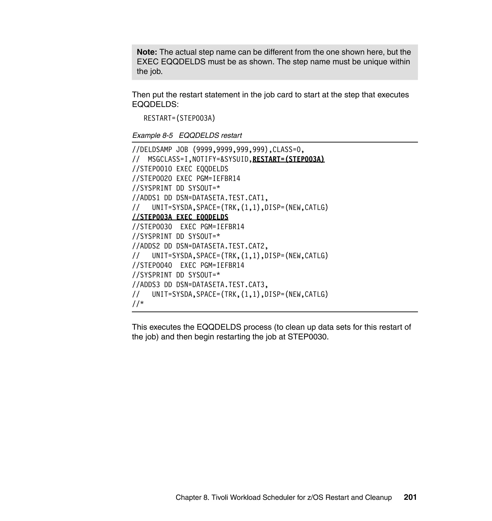 Note: The actual step name can be different from the one shown here, but the
 EXEC EQQDELDS must be as shown. The step name must be unique within
 the job.

Then put the restart statement in the job card to start at the step that executes
EQQDELDS:
   RESTART=(STEP003A)

Example 8-5 EQQDELDS restart
//DELDSAMP JOB (9999,9999,999,999),CLASS=0,
// MSGCLASS=I,NOTIFY=&SYSUID,RESTART=(STEP003A)
//STEP0010 EXEC EQQDELDS
//STEP0020 EXEC PGM=IEFBR14
//SYSPRINT DD SYSOUT=*
//ADDS1 DD DSN=DATASETA.TEST.CAT1,
//   UNIT=SYSDA,SPACE=(TRK,(1,1),DISP=(NEW,CATLG)
//STEP003A EXEC EQQDELDS
//STEP0030 EXEC PGM=IEFBR14
//SYSPRINT DD SYSOUT=*
//ADDS2 DD DSN=DATASETA.TEST.CAT2,
//   UNIT=SYSDA,SPACE=(TRK,(1,1),DISP=(NEW,CATLG)
//STEP0040 EXEC PGM=IEFBR14
//SYSPRINT DD SYSOUT=*
//ADDS3 DD DSN=DATASETA.TEST.CAT3,
//   UNIT=SYSDA,SPACE=(TRK,(1,1),DISP=(NEW,CATLG)
//*

This executes the EQQDELDS process (to clean up data sets for this restart of
the job) and then begin restarting the job at STEP0030.




            Chapter 8. Tivoli Workload Scheduler for z/OS Restart and Cleanup   201
 
