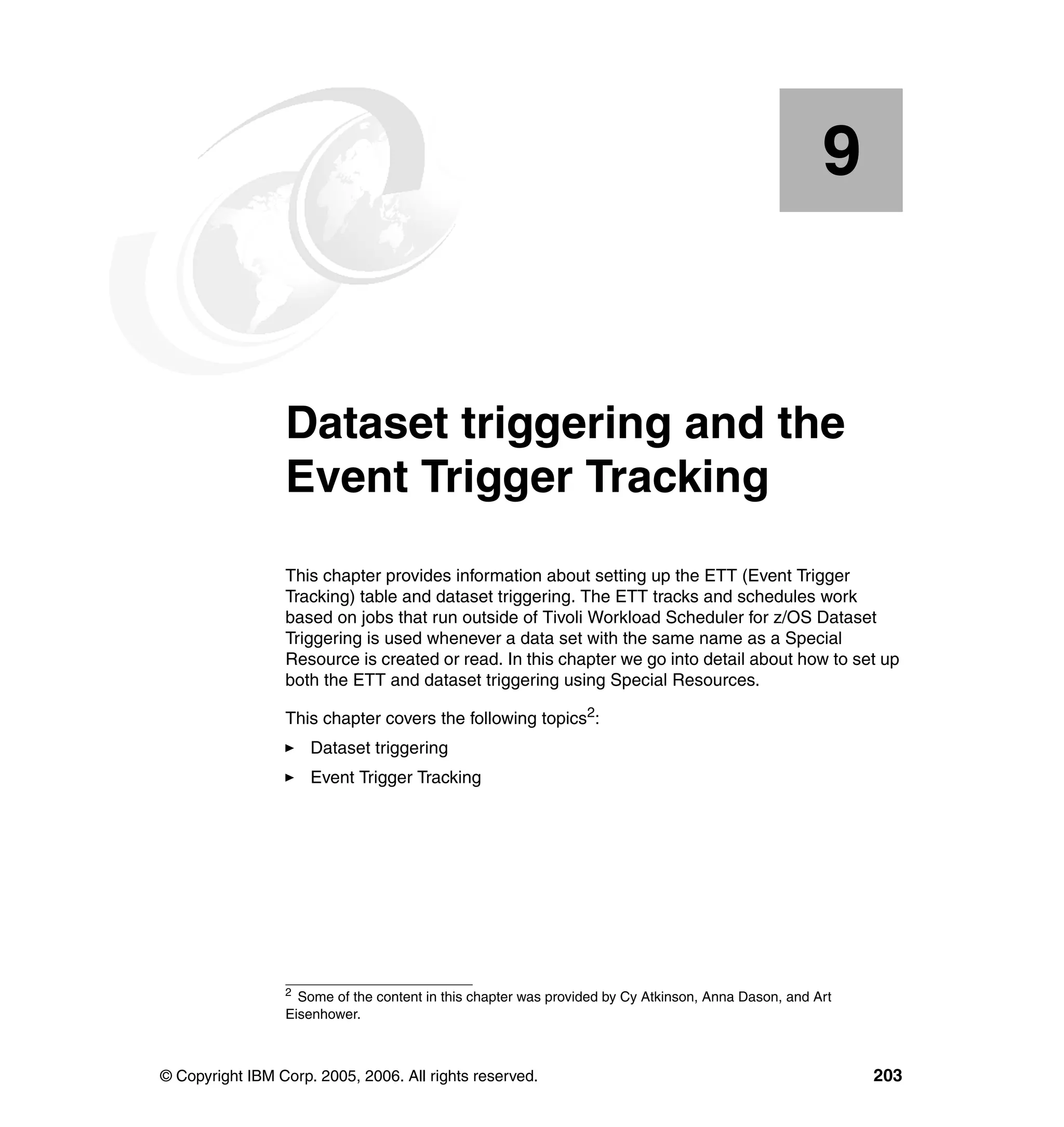 9


    Chapter 9.   Dataset triggering and the
                 Event Trigger Tracking
                 This chapter provides information about setting up the ETT (Event Trigger
                 Tracking) table and dataset triggering. The ETT tracks and schedules work
                 based on jobs that run outside of Tivoli Workload Scheduler for z/OS Dataset
                 Triggering is used whenever a data set with the same name as a Special
                 Resource is created or read. In this chapter we go into detail about how to set up
                 both the ETT and dataset triggering using Special Resources.

                 This chapter covers the following topics2:
                     Dataset triggering
                     Event Trigger Tracking




                 2
                   Some of the content in this chapter was provided by Cy Atkinson, Anna Dason, and Art
                 Eisenhower.



© Copyright IBM Corp. 2005, 2006. All rights reserved.                                                    203
 