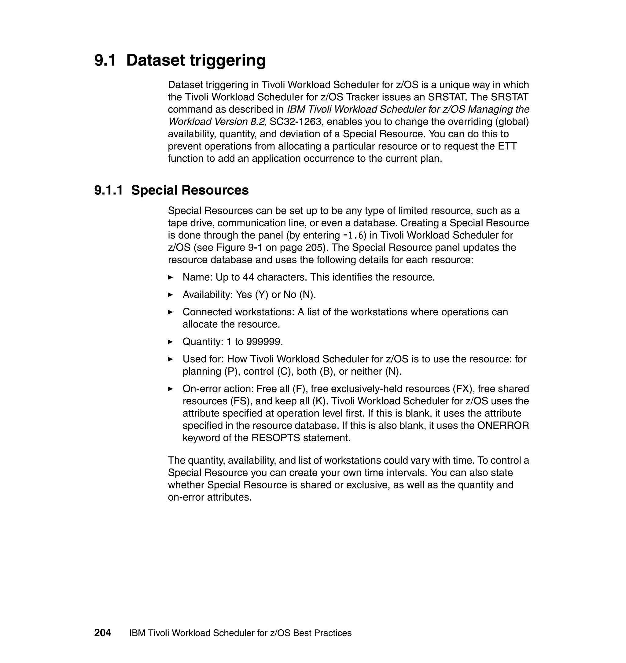 9.1 Dataset triggering
               Dataset triggering in Tivoli Workload Scheduler for z/OS is a unique way in which
               the Tivoli Workload Scheduler for z/OS Tracker issues an SRSTAT. The SRSTAT
               command as described in IBM Tivoli Workload Scheduler for z/OS Managing the
               Workload Version 8.2, SC32-1263, enables you to change the overriding (global)
               availability, quantity, and deviation of a Special Resource. You can do this to
               prevent operations from allocating a particular resource or to request the ETT
               function to add an application occurrence to the current plan.


9.1.1 Special Resources
               Special Resources can be set up to be any type of limited resource, such as a
               tape drive, communication line, or even a database. Creating a Special Resource
               is done through the panel (by entering =1.6) in Tivoli Workload Scheduler for
               z/OS (see Figure 9-1 on page 205). The Special Resource panel updates the
               resource database and uses the following details for each resource:
                  Name: Up to 44 characters. This identifies the resource.
                  Availability: Yes (Y) or No (N).
                  Connected workstations: A list of the workstations where operations can
                  allocate the resource.
                  Quantity: 1 to 999999.
                  Used for: How Tivoli Workload Scheduler for z/OS is to use the resource: for
                  planning (P), control (C), both (B), or neither (N).
                  On-error action: Free all (F), free exclusively-held resources (FX), free shared
                  resources (FS), and keep all (K). Tivoli Workload Scheduler for z/OS uses the
                  attribute specified at operation level first. If this is blank, it uses the attribute
                  specified in the resource database. If this is also blank, it uses the ONERROR
                  keyword of the RESOPTS statement.

               The quantity, availability, and list of workstations could vary with time. To control a
               Special Resource you can create your own time intervals. You can also state
               whether Special Resource is shared or exclusive, as well as the quantity and
               on-error attributes.




204   IBM Tivoli Workload Scheduler for z/OS Best Practices
 