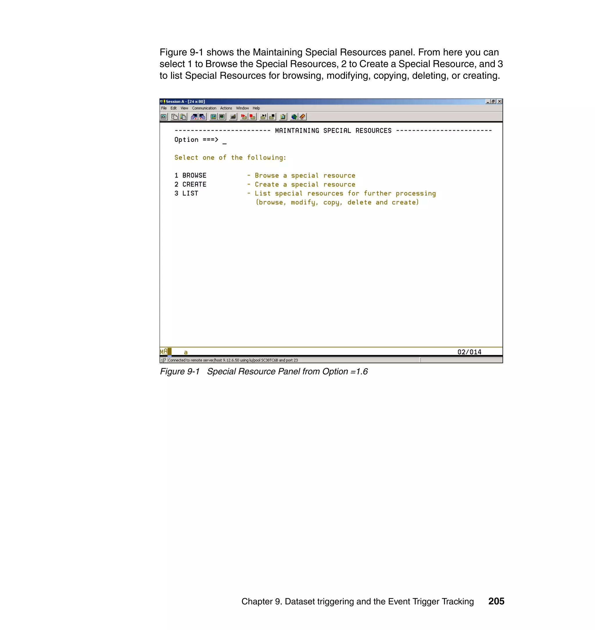 Figure 9-1 shows the Maintaining Special Resources panel. From here you can
select 1 to Browse the Special Resources, 2 to Create a Special Resource, and 3
to list Special Resources for browsing, modifying, copying, deleting, or creating.




Figure 9-1 Special Resource Panel from Option =1.6




                   Chapter 9. Dataset triggering and the Event Trigger Tracking   205
 