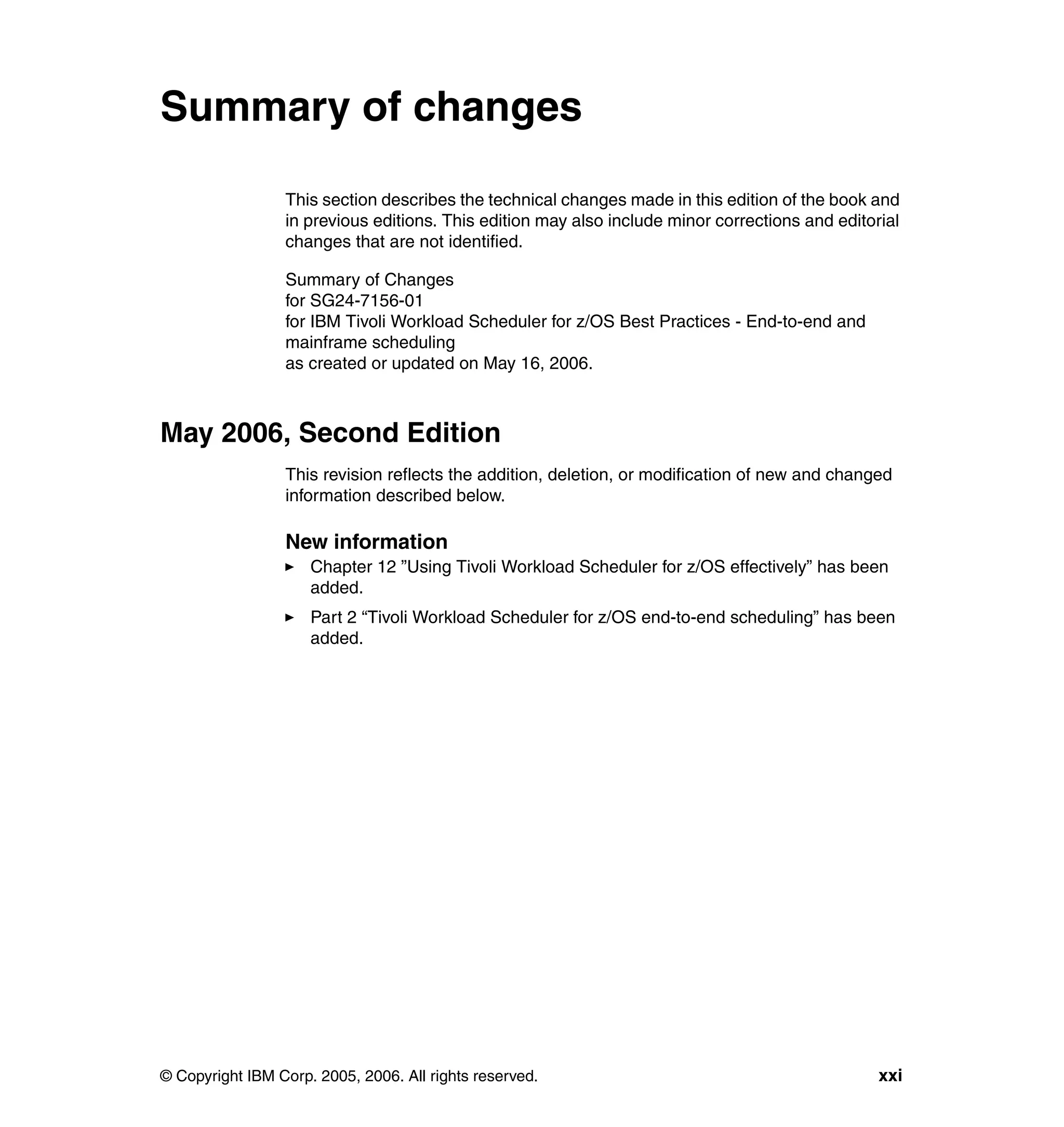 Summary of changes

                 This section describes the technical changes made in this edition of the book and
                 in previous editions. This edition may also include minor corrections and editorial
                 changes that are not identified.

                 Summary of Changes
                 for SG24-7156-01
                 for IBM Tivoli Workload Scheduler for z/OS Best Practices - End-to-end and
                 mainframe scheduling
                 as created or updated on May 16, 2006.



May 2006, Second Edition
                 This revision reflects the addition, deletion, or modification of new and changed
                 information described below.

                 New information
                     Chapter 12 ”Using Tivoli Workload Scheduler for z/OS effectively” has been
                     added.
                     Part 2 “Tivoli Workload Scheduler for z/OS end-to-end scheduling” has been
                     added.




© Copyright IBM Corp. 2005, 2006. All rights reserved.                                           xxi
 