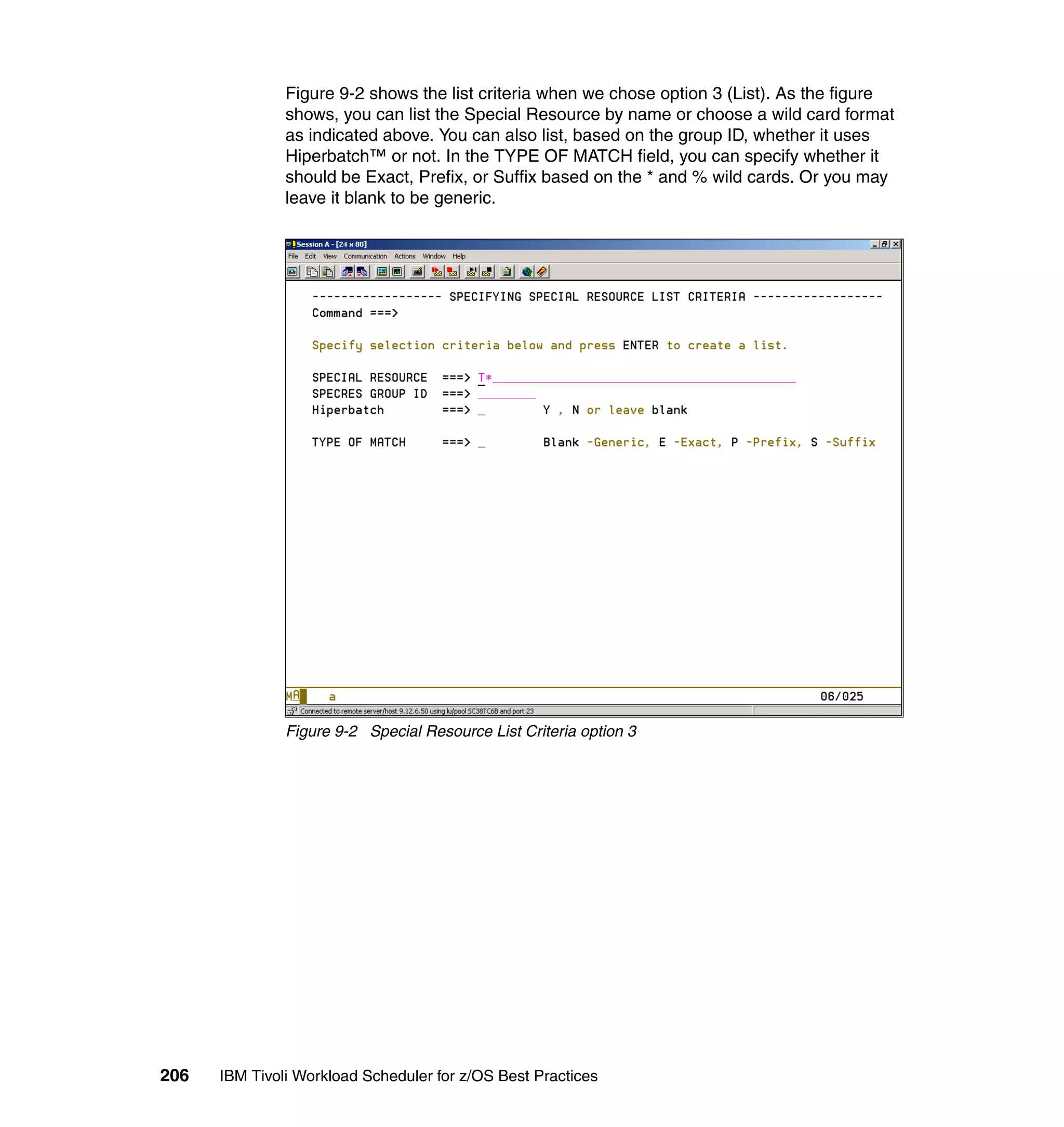 Figure 9-2 shows the list criteria when we chose option 3 (List). As the figure
               shows, you can list the Special Resource by name or choose a wild card format
               as indicated above. You can also list, based on the group ID, whether it uses
               Hiperbatch™ or not. In the TYPE OF MATCH field, you can specify whether it
               should be Exact, Prefix, or Suffix based on the * and % wild cards. Or you may
               leave it blank to be generic.




               Figure 9-2 Special Resource List Criteria option 3




206   IBM Tivoli Workload Scheduler for z/OS Best Practices
 