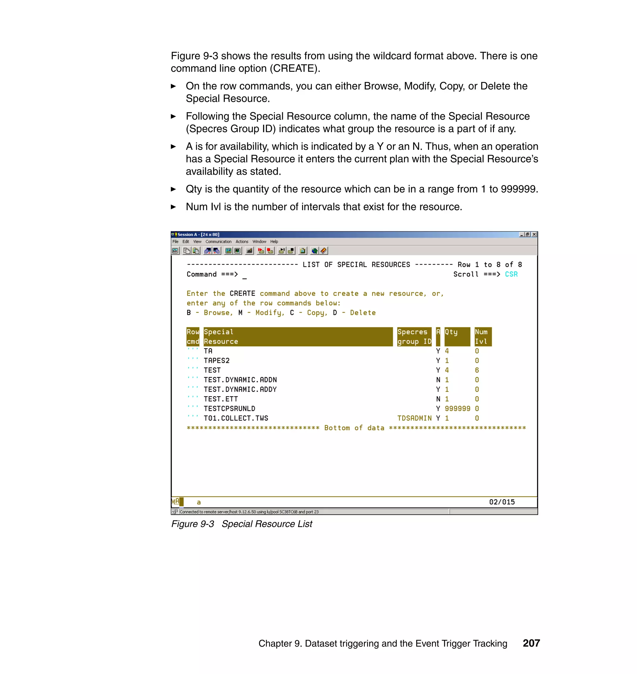 Figure 9-3 shows the results from using the wildcard format above. There is one
command line option (CREATE).
   On the row commands, you can either Browse, Modify, Copy, or Delete the
   Special Resource.
   Following the Special Resource column, the name of the Special Resource
   (Specres Group ID) indicates what group the resource is a part of if any.
   A is for availability, which is indicated by a Y or an N. Thus, when an operation
   has a Special Resource it enters the current plan with the Special Resource’s
   availability as stated.
   Qty is the quantity of the resource which can be in a range from 1 to 999999.
   Num Ivl is the number of intervals that exist for the resource.




Figure 9-3 Special Resource List




                   Chapter 9. Dataset triggering and the Event Trigger Tracking   207
 