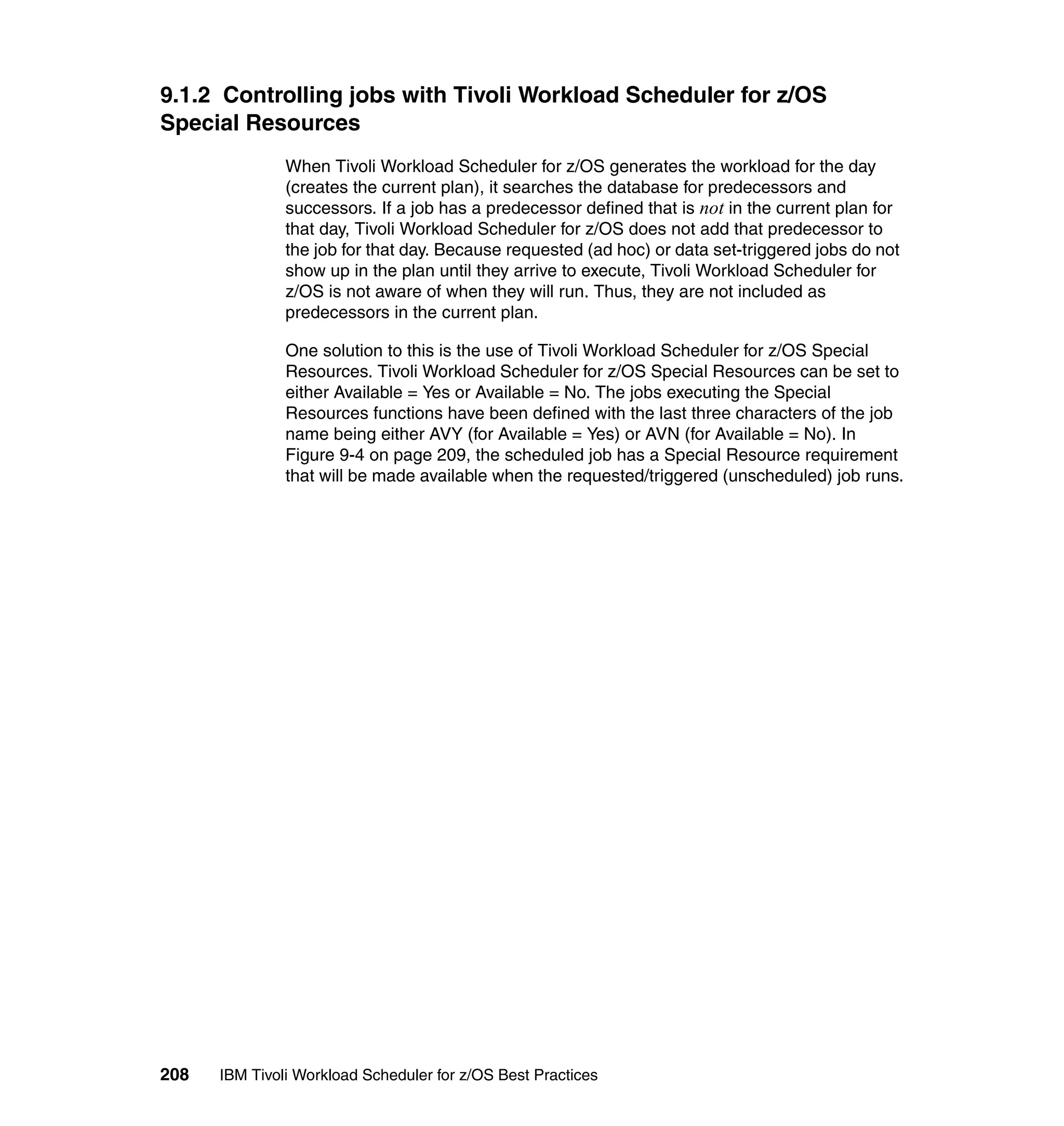 9.1.2 Controlling jobs with Tivoli Workload Scheduler for z/OS
Special Resources
               When Tivoli Workload Scheduler for z/OS generates the workload for the day
               (creates the current plan), it searches the database for predecessors and
               successors. If a job has a predecessor defined that is not in the current plan for
               that day, Tivoli Workload Scheduler for z/OS does not add that predecessor to
               the job for that day. Because requested (ad hoc) or data set-triggered jobs do not
               show up in the plan until they arrive to execute, Tivoli Workload Scheduler for
               z/OS is not aware of when they will run. Thus, they are not included as
               predecessors in the current plan.

               One solution to this is the use of Tivoli Workload Scheduler for z/OS Special
               Resources. Tivoli Workload Scheduler for z/OS Special Resources can be set to
               either Available = Yes or Available = No. The jobs executing the Special
               Resources functions have been defined with the last three characters of the job
               name being either AVY (for Available = Yes) or AVN (for Available = No). In
               Figure 9-4 on page 209, the scheduled job has a Special Resource requirement
               that will be made available when the requested/triggered (unscheduled) job runs.




208   IBM Tivoli Workload Scheduler for z/OS Best Practices
 
