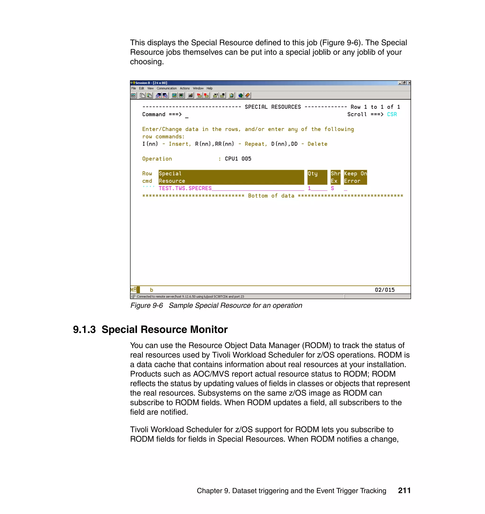 This displays the Special Resource defined to this job (Figure 9-6). The Special
           Resource jobs themselves can be put into a special joblib or any joblib of your
           choosing.




           Figure 9-6 Sample Special Resource for an operation


9.1.3 Special Resource Monitor
           You can use the Resource Object Data Manager (RODM) to track the status of
           real resources used by Tivoli Workload Scheduler for z/OS operations. RODM is
           a data cache that contains information about real resources at your installation.
           Products such as AOC/MVS report actual resource status to RODM; RODM
           reflects the status by updating values of fields in classes or objects that represent
           the real resources. Subsystems on the same z/OS image as RODM can
           subscribe to RODM fields. When RODM updates a field, all subscribers to the
           field are notified.

           Tivoli Workload Scheduler for z/OS support for RODM lets you subscribe to
           RODM fields for fields in Special Resources. When RODM notifies a change,




                               Chapter 9. Dataset triggering and the Event Trigger Tracking   211
 
