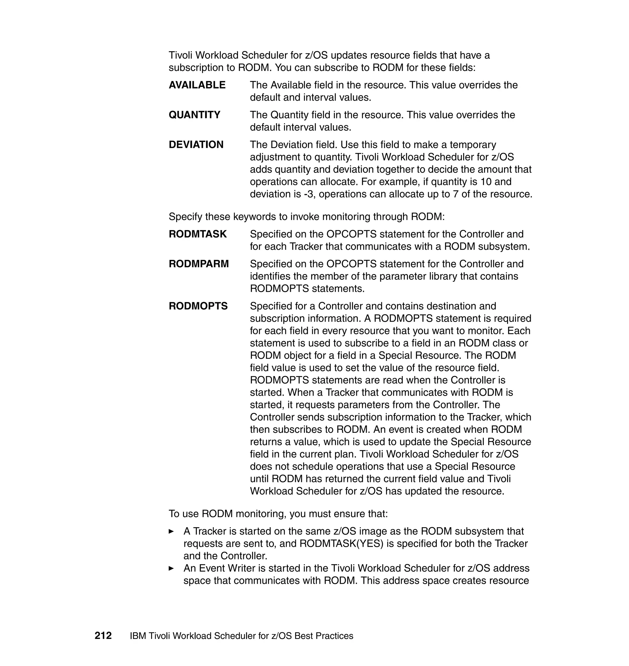 Tivoli Workload Scheduler for z/OS updates resource fields that have a
               subscription to RODM. You can subscribe to RODM for these fields:
               AVAILABLE          The Available field in the resource. This value overrides the
                                  default and interval values.
               QUANTITY           The Quantity field in the resource. This value overrides the
                                  default interval values.
               DEVIATION          The Deviation field. Use this field to make a temporary
                                  adjustment to quantity. Tivoli Workload Scheduler for z/OS
                                  adds quantity and deviation together to decide the amount that
                                  operations can allocate. For example, if quantity is 10 and
                                  deviation is -3, operations can allocate up to 7 of the resource.

               Specify these keywords to invoke monitoring through RODM:
               RODMTASK           Specified on the OPCOPTS statement for the Controller and
                                  for each Tracker that communicates with a RODM subsystem.
               RODMPARM           Specified on the OPCOPTS statement for the Controller and
                                  identifies the member of the parameter library that contains
                                  RODMOPTS statements.
               RODMOPTS           Specified for a Controller and contains destination and
                                  subscription information. A RODMOPTS statement is required
                                  for each field in every resource that you want to monitor. Each
                                  statement is used to subscribe to a field in an RODM class or
                                  RODM object for a field in a Special Resource. The RODM
                                  field value is used to set the value of the resource field.
                                  RODMOPTS statements are read when the Controller is
                                  started. When a Tracker that communicates with RODM is
                                  started, it requests parameters from the Controller. The
                                  Controller sends subscription information to the Tracker, which
                                  then subscribes to RODM. An event is created when RODM
                                  returns a value, which is used to update the Special Resource
                                  field in the current plan. Tivoli Workload Scheduler for z/OS
                                  does not schedule operations that use a Special Resource
                                  until RODM has returned the current field value and Tivoli
                                  Workload Scheduler for z/OS has updated the resource.

               To use RODM monitoring, you must ensure that:
                  A Tracker is started on the same z/OS image as the RODM subsystem that
                  requests are sent to, and RODMTASK(YES) is specified for both the Tracker
                  and the Controller.
                  An Event Writer is started in the Tivoli Workload Scheduler for z/OS address
                  space that communicates with RODM. This address space creates resource




212   IBM Tivoli Workload Scheduler for z/OS Best Practices
 