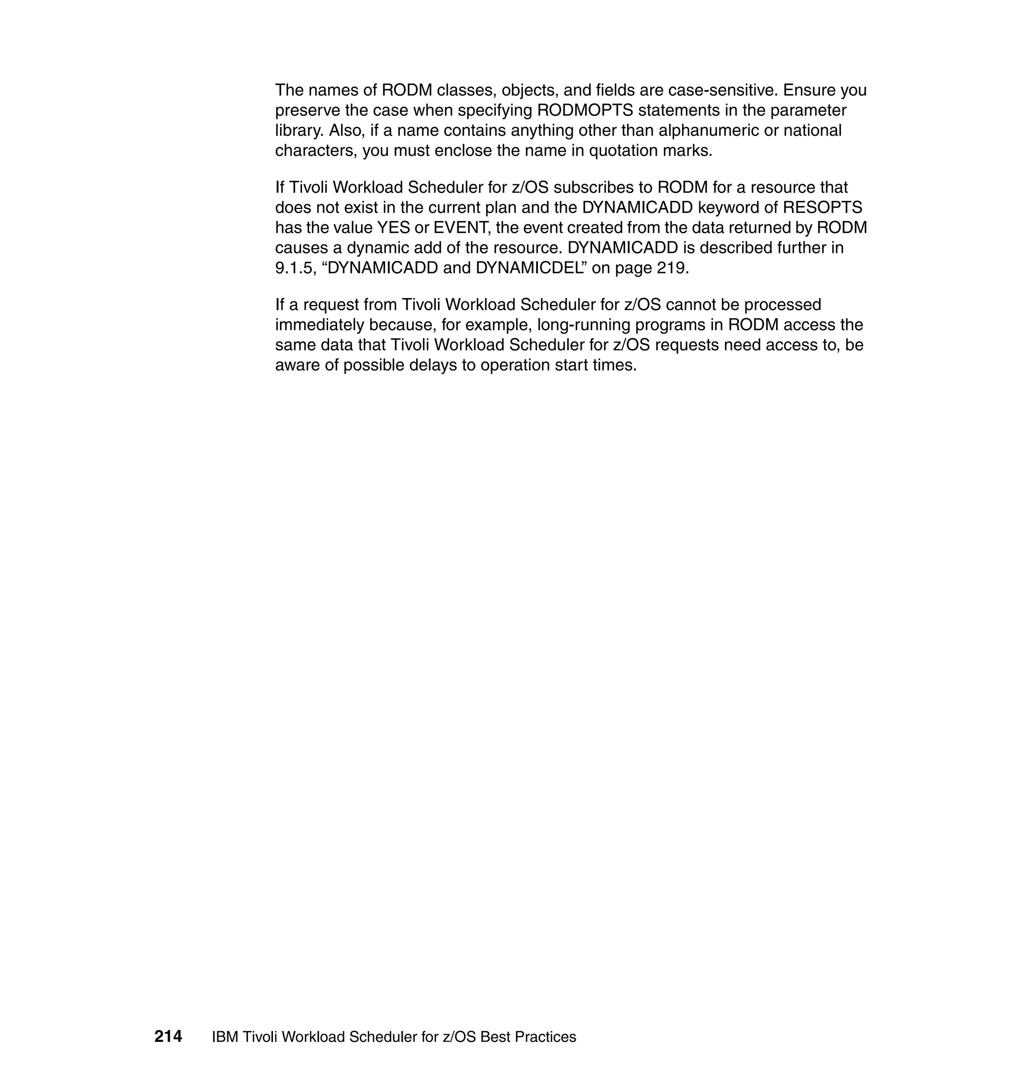 The names of RODM classes, objects, and fields are case-sensitive. Ensure you
               preserve the case when specifying RODMOPTS statements in the parameter
               library. Also, if a name contains anything other than alphanumeric or national
               characters, you must enclose the name in quotation marks.

               If Tivoli Workload Scheduler for z/OS subscribes to RODM for a resource that
               does not exist in the current plan and the DYNAMICADD keyword of RESOPTS
               has the value YES or EVENT, the event created from the data returned by RODM
               causes a dynamic add of the resource. DYNAMICADD is described further in
               9.1.5, “DYNAMICADD and DYNAMICDEL” on page 219.

               If a request from Tivoli Workload Scheduler for z/OS cannot be processed
               immediately because, for example, long-running programs in RODM access the
               same data that Tivoli Workload Scheduler for z/OS requests need access to, be
               aware of possible delays to operation start times.




214   IBM Tivoli Workload Scheduler for z/OS Best Practices
 