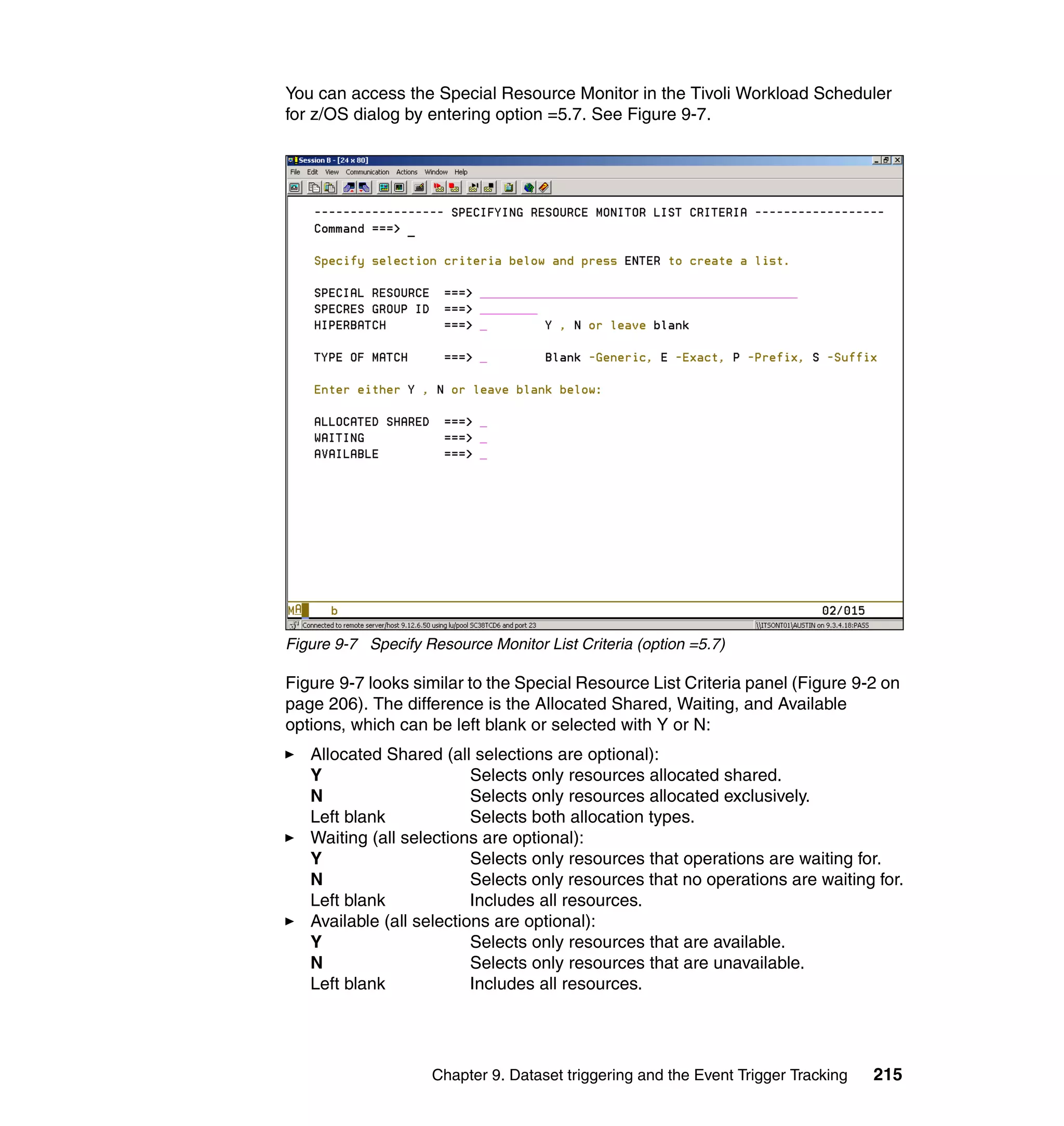 You can access the Special Resource Monitor in the Tivoli Workload Scheduler
for z/OS dialog by entering option =5.7. See Figure 9-7.




Figure 9-7 Specify Resource Monitor List Criteria (option =5.7)

Figure 9-7 looks similar to the Special Resource List Criteria panel (Figure 9-2 on
page 206). The difference is the Allocated Shared, Waiting, and Available
options, which can be left blank or selected with Y or N:
   Allocated Shared (all selections are optional):
   Y                      Selects only resources allocated shared.
   N                      Selects only resources allocated exclusively.
   Left blank             Selects both allocation types.
   Waiting (all selections are optional):
   Y                      Selects only resources that operations are waiting for.
   N                      Selects only resources that no operations are waiting for.
   Left blank             Includes all resources.
   Available (all selections are optional):
   Y                      Selects only resources that are available.
   N                      Selects only resources that are unavailable.
   Left blank             Includes all resources.




                     Chapter 9. Dataset triggering and the Event Trigger Tracking   215
 