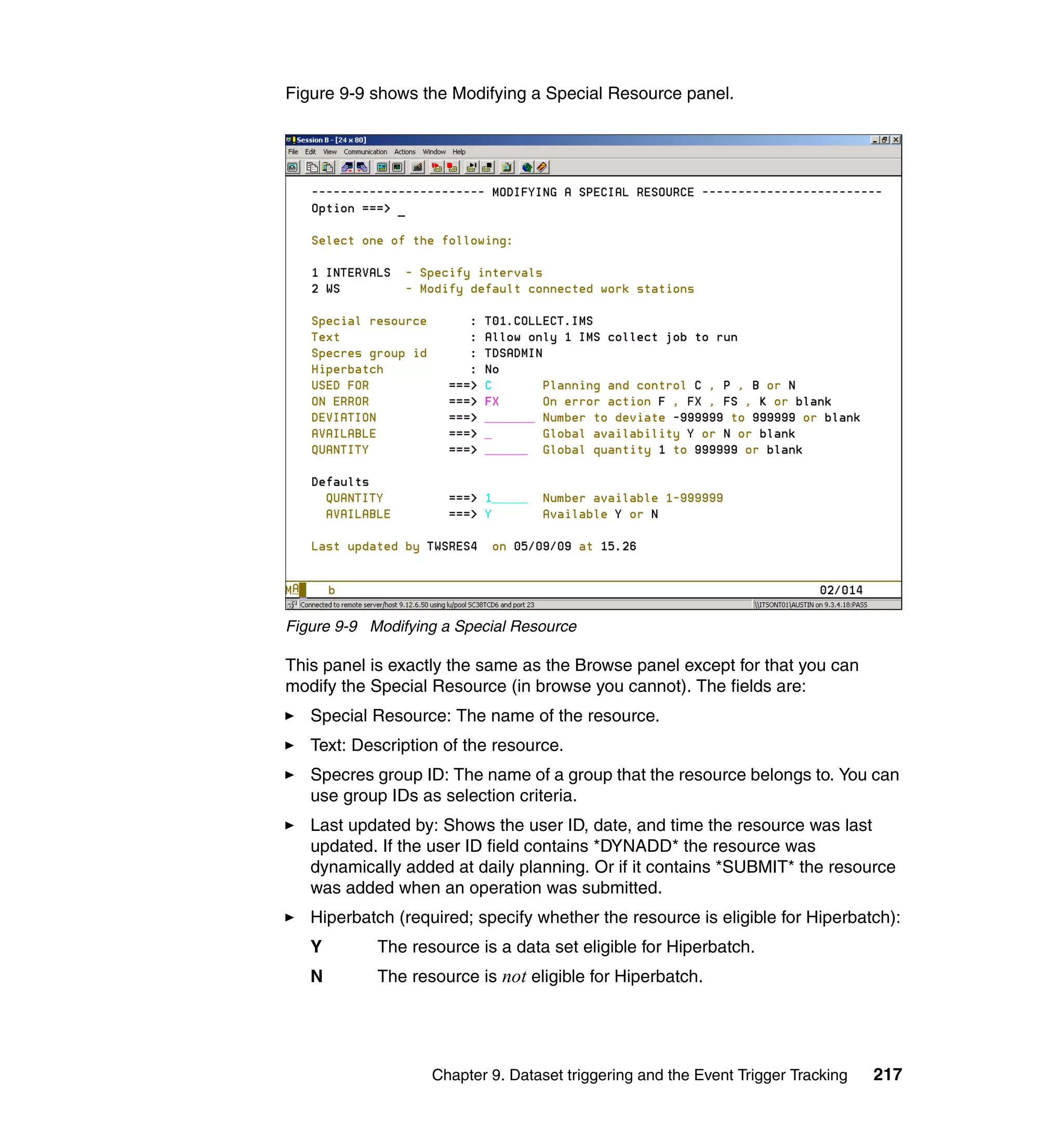 Figure 9-9 shows the Modifying a Special Resource panel.




Figure 9-9 Modifying a Special Resource

This panel is exactly the same as the Browse panel except for that you can
modify the Special Resource (in browse you cannot). The fields are:
   Special Resource: The name of the resource.
   Text: Description of the resource.
   Specres group ID: The name of a group that the resource belongs to. You can
   use group IDs as selection criteria.
   Last updated by: Shows the user ID, date, and time the resource was last
   updated. If the user ID field contains *DYNADD* the resource was
   dynamically added at daily planning. Or if it contains *SUBMIT* the resource
   was added when an operation was submitted.
   Hiperbatch (required; specify whether the resource is eligible for Hiperbatch):
   Y        The resource is a data set eligible for Hiperbatch.
   N        The resource is not eligible for Hiperbatch.




                   Chapter 9. Dataset triggering and the Event Trigger Tracking   217
 