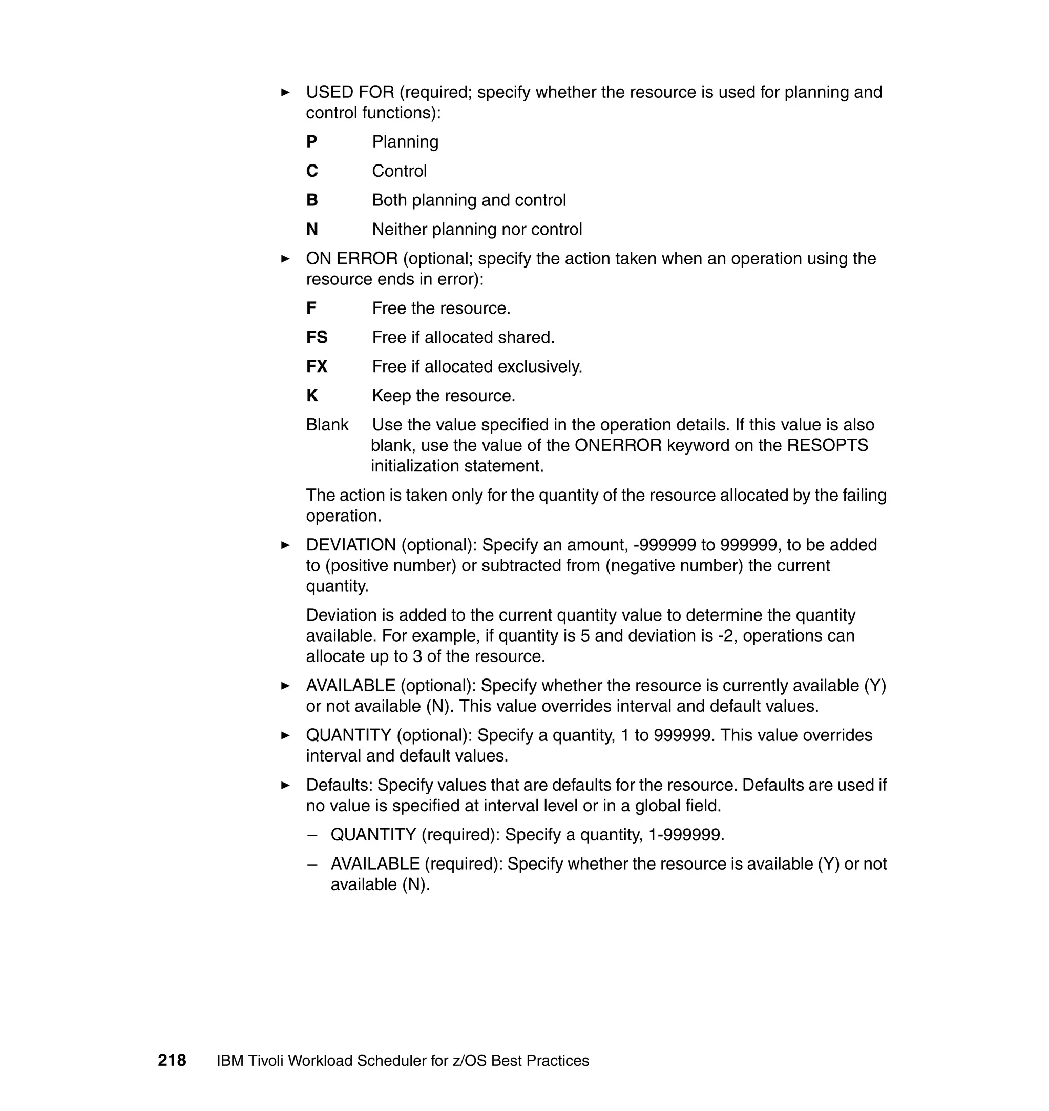 USED FOR (required; specify whether the resource is used for planning and
                  control functions):
                  P         Planning
                  C         Control
                  B         Both planning and control
                  N         Neither planning nor control
                  ON ERROR (optional; specify the action taken when an operation using the
                  resource ends in error):
                  F         Free the resource.
                  FS        Free if allocated shared.
                  FX        Free if allocated exclusively.
                  K         Keep the resource.
                  Blank    Use the value specified in the operation details. If this value is also
                           blank, use the value of the ONERROR keyword on the RESOPTS
                           initialization statement.
                  The action is taken only for the quantity of the resource allocated by the failing
                  operation.
                  DEVIATION (optional): Specify an amount, -999999 to 999999, to be added
                  to (positive number) or subtracted from (negative number) the current
                  quantity.
                  Deviation is added to the current quantity value to determine the quantity
                  available. For example, if quantity is 5 and deviation is -2, operations can
                  allocate up to 3 of the resource.
                  AVAILABLE (optional): Specify whether the resource is currently available (Y)
                  or not available (N). This value overrides interval and default values.
                  QUANTITY (optional): Specify a quantity, 1 to 999999. This value overrides
                  interval and default values.
                  Defaults: Specify values that are defaults for the resource. Defaults are used if
                  no value is specified at interval level or in a global field.
                  – QUANTITY (required): Specify a quantity, 1-999999.
                  – AVAILABLE (required): Specify whether the resource is available (Y) or not
                    available (N).




218   IBM Tivoli Workload Scheduler for z/OS Best Practices
 