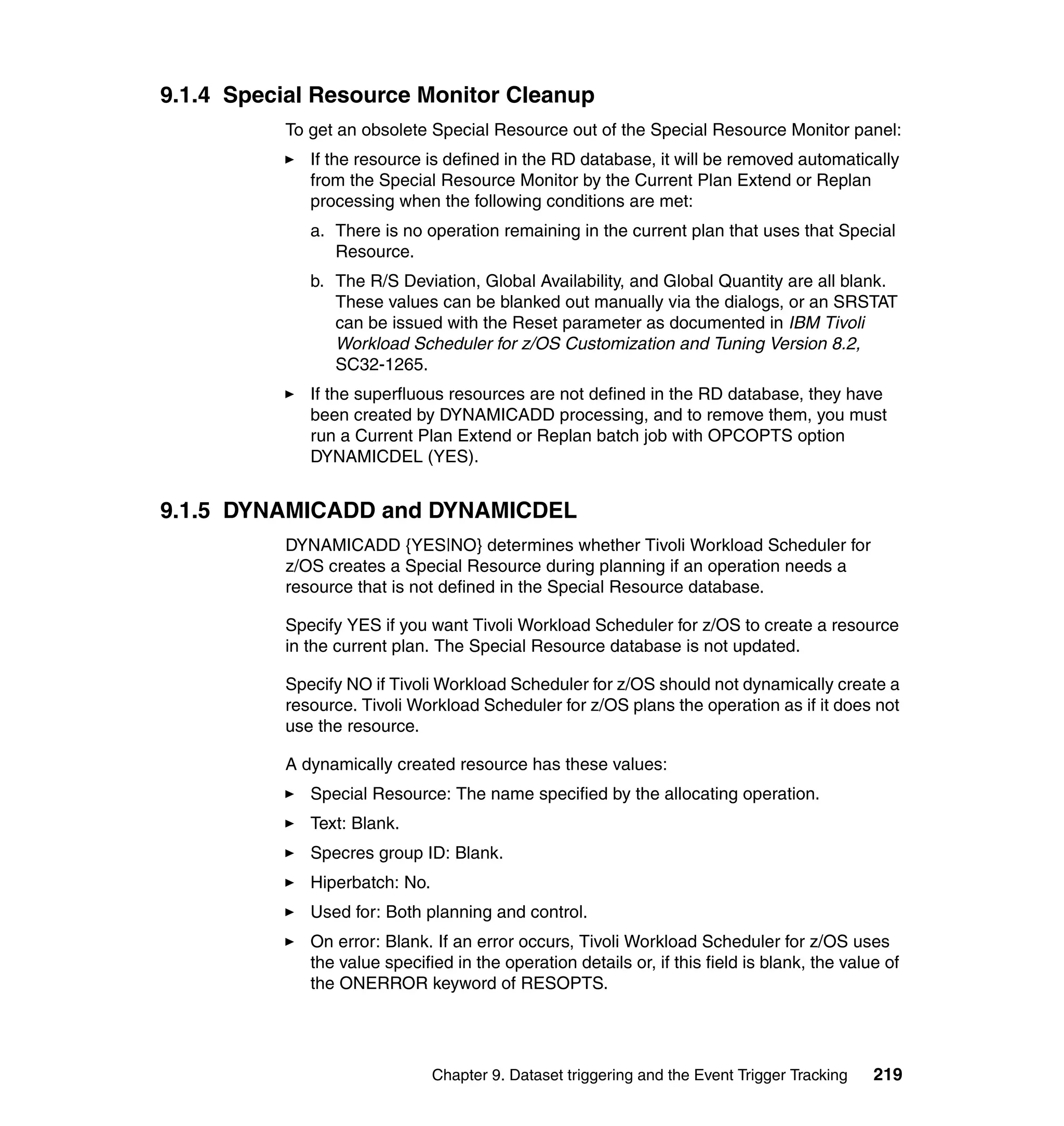 9.1.4 Special Resource Monitor Cleanup
          To get an obsolete Special Resource out of the Special Resource Monitor panel:
             If the resource is defined in the RD database, it will be removed automatically
             from the Special Resource Monitor by the Current Plan Extend or Replan
             processing when the following conditions are met:
             a. There is no operation remaining in the current plan that uses that Special
                Resource.
             b. The R/S Deviation, Global Availability, and Global Quantity are all blank.
                These values can be blanked out manually via the dialogs, or an SRSTAT
                can be issued with the Reset parameter as documented in IBM Tivoli
                Workload Scheduler for z/OS Customization and Tuning Version 8.2,
                SC32-1265.
             If the superfluous resources are not defined in the RD database, they have
             been created by DYNAMICADD processing, and to remove them, you must
             run a Current Plan Extend or Replan batch job with OPCOPTS option
             DYNAMICDEL (YES).


9.1.5 DYNAMICADD and DYNAMICDEL
          DYNAMICADD {YES|NO} determines whether Tivoli Workload Scheduler for
          z/OS creates a Special Resource during planning if an operation needs a
          resource that is not defined in the Special Resource database.

          Specify YES if you want Tivoli Workload Scheduler for z/OS to create a resource
          in the current plan. The Special Resource database is not updated.

          Specify NO if Tivoli Workload Scheduler for z/OS should not dynamically create a
          resource. Tivoli Workload Scheduler for z/OS plans the operation as if it does not
          use the resource.

          A dynamically created resource has these values:
             Special Resource: The name specified by the allocating operation.
             Text: Blank.
             Specres group ID: Blank.
             Hiperbatch: No.
             Used for: Both planning and control.
             On error: Blank. If an error occurs, Tivoli Workload Scheduler for z/OS uses
             the value specified in the operation details or, if this field is blank, the value of
             the ONERROR keyword of RESOPTS.




                               Chapter 9. Dataset triggering and the Event Trigger Tracking   219
 