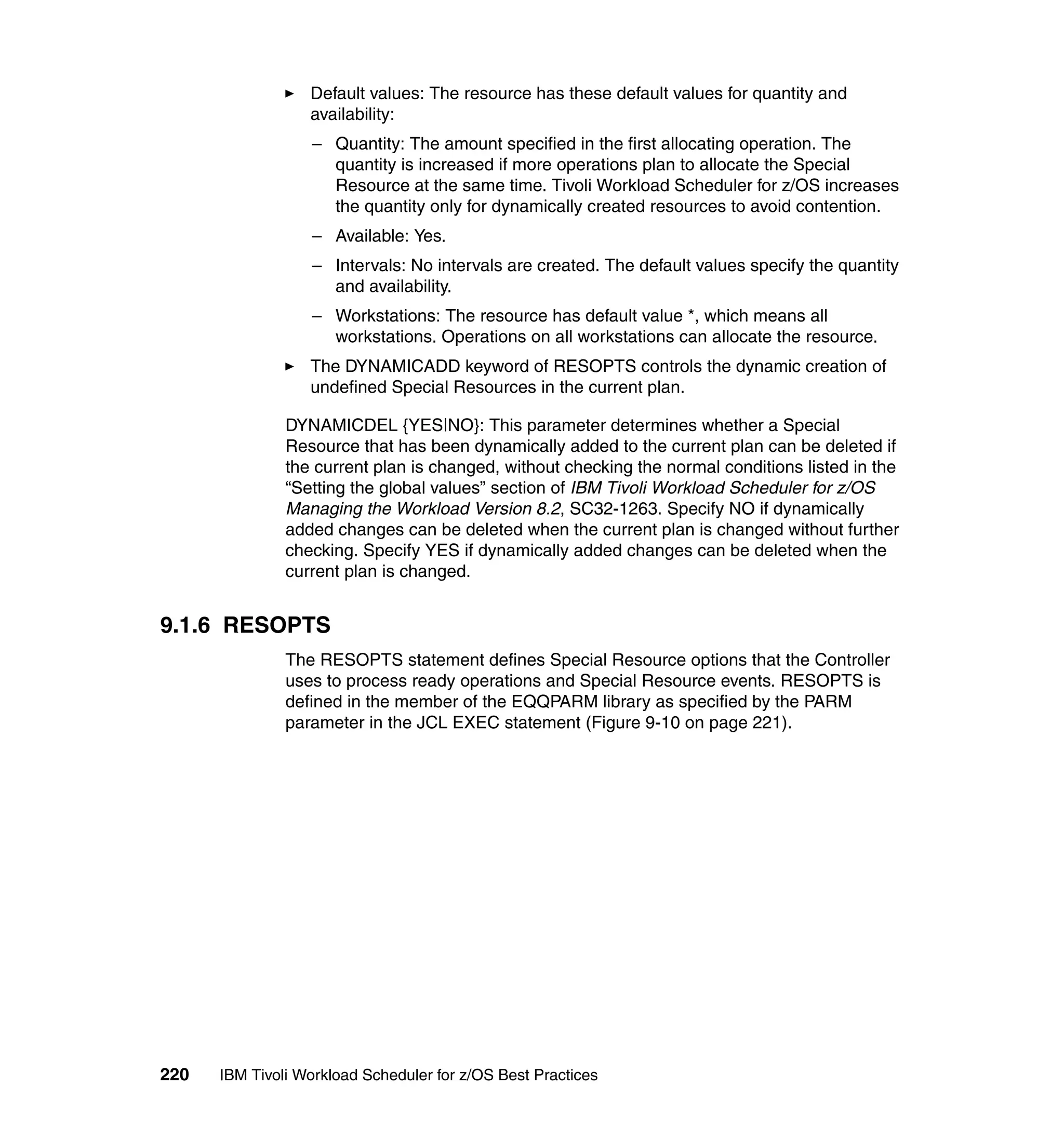Default values: The resource has these default values for quantity and
                  availability:
                  – Quantity: The amount specified in the first allocating operation. The
                    quantity is increased if more operations plan to allocate the Special
                    Resource at the same time. Tivoli Workload Scheduler for z/OS increases
                    the quantity only for dynamically created resources to avoid contention.
                  – Available: Yes.
                  – Intervals: No intervals are created. The default values specify the quantity
                    and availability.
                  – Workstations: The resource has default value *, which means all
                    workstations. Operations on all workstations can allocate the resource.
                  The DYNAMICADD keyword of RESOPTS controls the dynamic creation of
                  undefined Special Resources in the current plan.

               DYNAMICDEL {YES|NO}: This parameter determines whether a Special
               Resource that has been dynamically added to the current plan can be deleted if
               the current plan is changed, without checking the normal conditions listed in the
               “Setting the global values” section of IBM Tivoli Workload Scheduler for z/OS
               Managing the Workload Version 8.2, SC32-1263. Specify NO if dynamically
               added changes can be deleted when the current plan is changed without further
               checking. Specify YES if dynamically added changes can be deleted when the
               current plan is changed.


9.1.6 RESOPTS
               The RESOPTS statement defines Special Resource options that the Controller
               uses to process ready operations and Special Resource events. RESOPTS is
               defined in the member of the EQQPARM library as specified by the PARM
               parameter in the JCL EXEC statement (Figure 9-10 on page 221).




220   IBM Tivoli Workload Scheduler for z/OS Best Practices
 