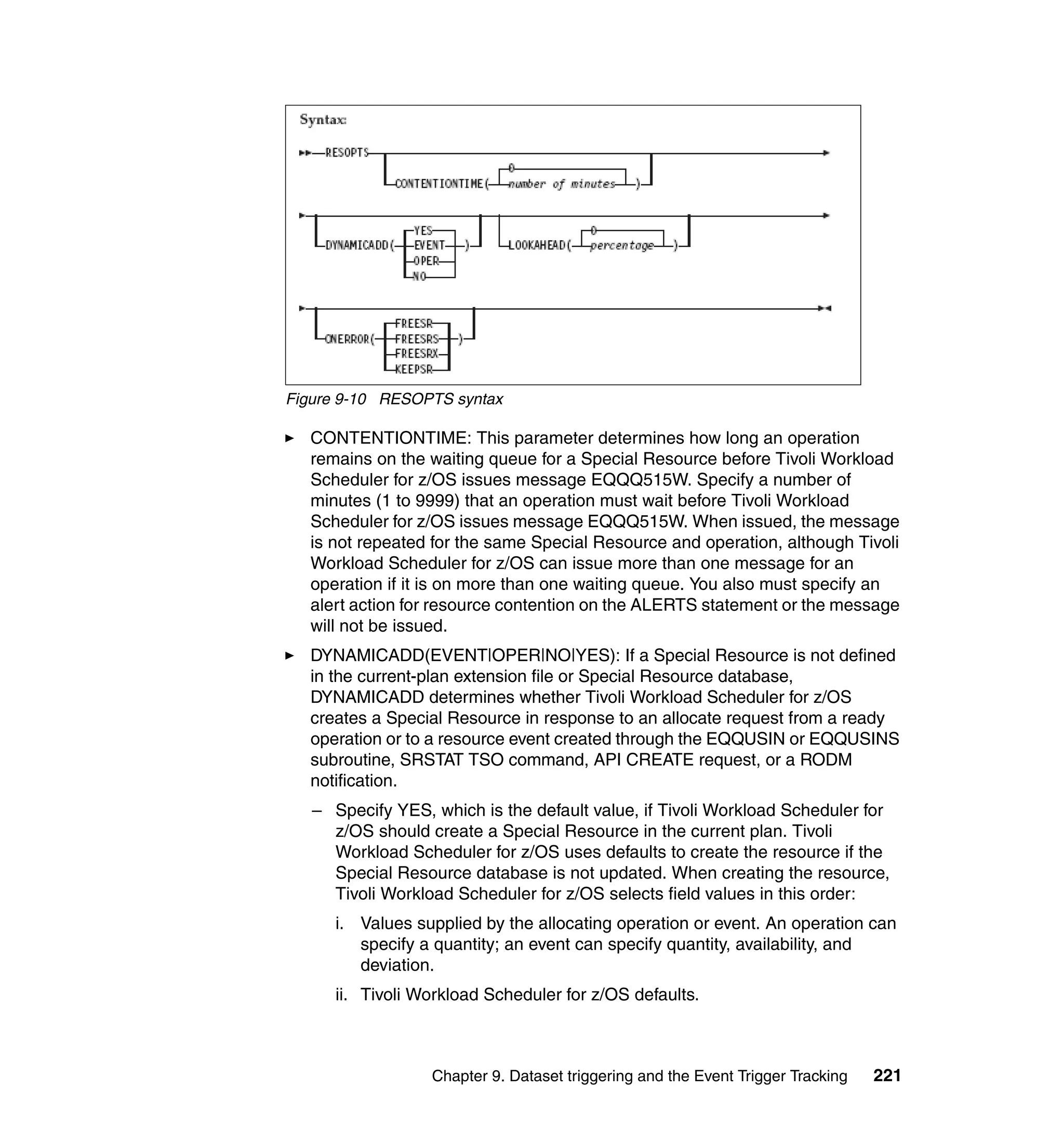 Figure 9-10 RESOPTS syntax

  CONTENTIONTIME: This parameter determines how long an operation
  remains on the waiting queue for a Special Resource before Tivoli Workload
  Scheduler for z/OS issues message EQQQ515W. Specify a number of
  minutes (1 to 9999) that an operation must wait before Tivoli Workload
  Scheduler for z/OS issues message EQQQ515W. When issued, the message
  is not repeated for the same Special Resource and operation, although Tivoli
  Workload Scheduler for z/OS can issue more than one message for an
  operation if it is on more than one waiting queue. You also must specify an
  alert action for resource contention on the ALERTS statement or the message
  will not be issued.
  DYNAMICADD(EVENT|OPER|NO|YES): If a Special Resource is not defined
  in the current-plan extension file or Special Resource database,
  DYNAMICADD determines whether Tivoli Workload Scheduler for z/OS
  creates a Special Resource in response to an allocate request from a ready
  operation or to a resource event created through the EQQUSIN or EQQUSINS
  subroutine, SRSTAT TSO command, API CREATE request, or a RODM
  notification.
   – Specify YES, which is the default value, if Tivoli Workload Scheduler for
     z/OS should create a Special Resource in the current plan. Tivoli
     Workload Scheduler for z/OS uses defaults to create the resource if the
     Special Resource database is not updated. When creating the resource,
     Tivoli Workload Scheduler for z/OS selects field values in this order:
      i. Values supplied by the allocating operation or event. An operation can
         specify a quantity; an event can specify quantity, availability, and
         deviation.
      ii. Tivoli Workload Scheduler for z/OS defaults.



                  Chapter 9. Dataset triggering and the Event Trigger Tracking   221
 