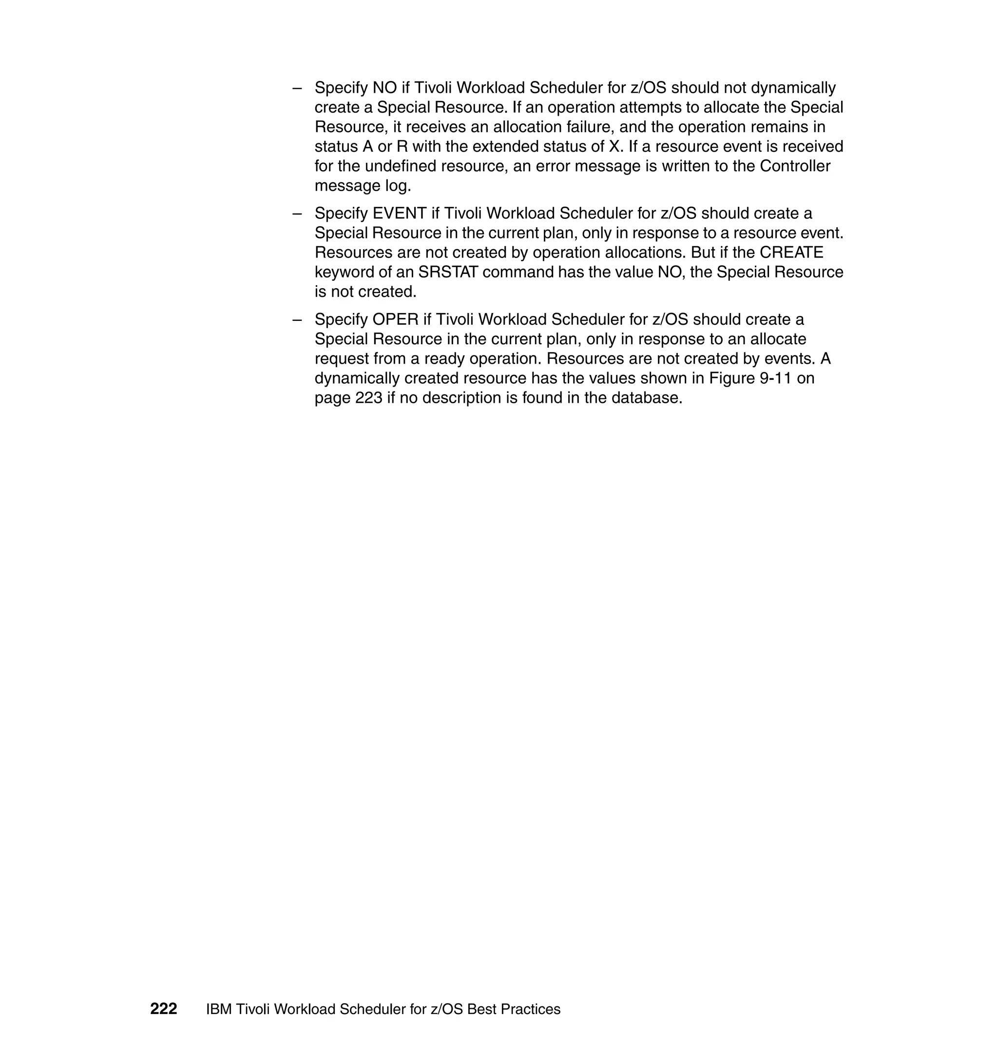 – Specify NO if Tivoli Workload Scheduler for z/OS should not dynamically
                    create a Special Resource. If an operation attempts to allocate the Special
                    Resource, it receives an allocation failure, and the operation remains in
                    status A or R with the extended status of X. If a resource event is received
                    for the undefined resource, an error message is written to the Controller
                    message log.
                  – Specify EVENT if Tivoli Workload Scheduler for z/OS should create a
                    Special Resource in the current plan, only in response to a resource event.
                    Resources are not created by operation allocations. But if the CREATE
                    keyword of an SRSTAT command has the value NO, the Special Resource
                    is not created.
                  – Specify OPER if Tivoli Workload Scheduler for z/OS should create a
                    Special Resource in the current plan, only in response to an allocate
                    request from a ready operation. Resources are not created by events. A
                    dynamically created resource has the values shown in Figure 9-11 on
                    page 223 if no description is found in the database.




222   IBM Tivoli Workload Scheduler for z/OS Best Practices
 