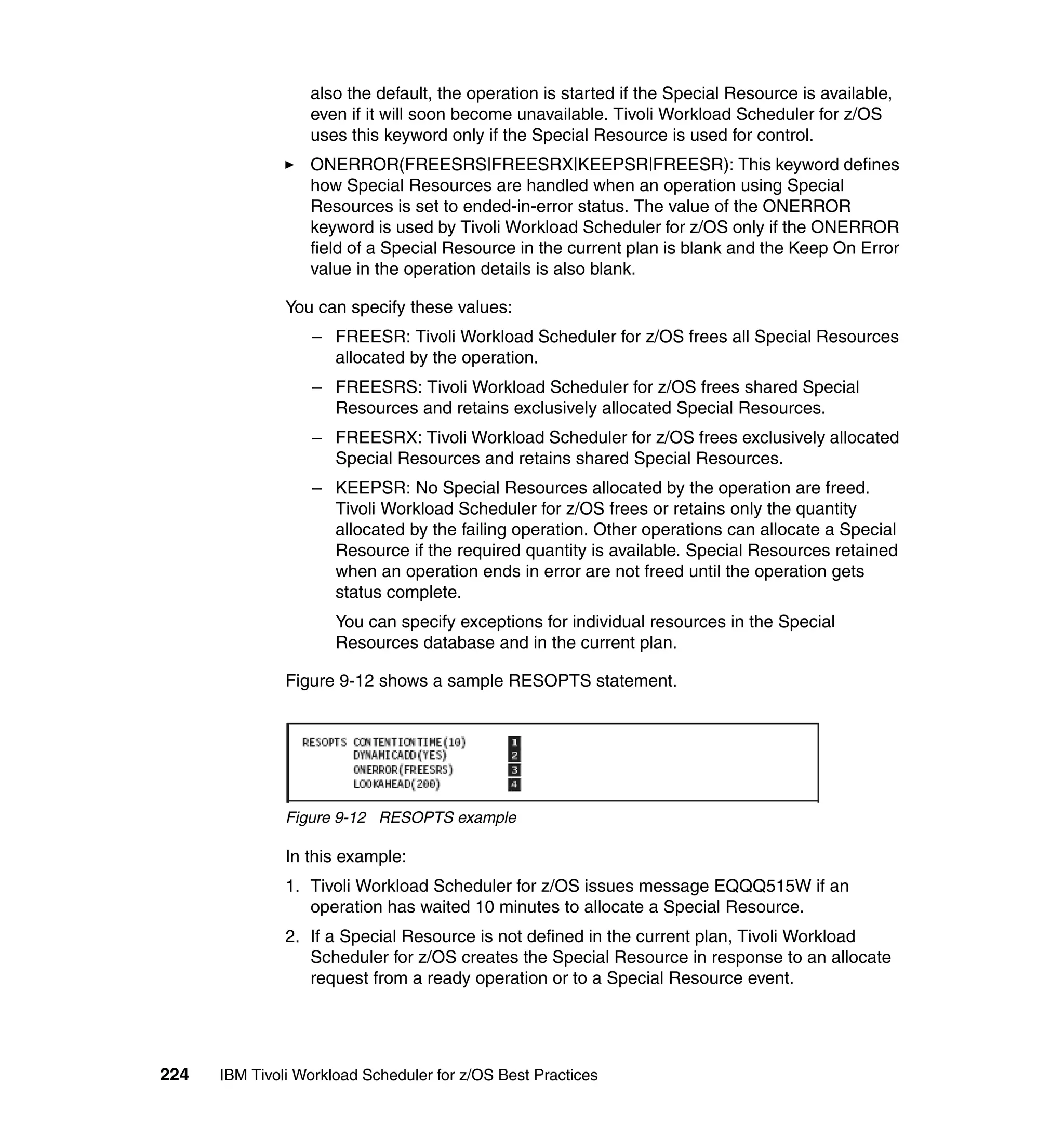 also the default, the operation is started if the Special Resource is available,
                  even if it will soon become unavailable. Tivoli Workload Scheduler for z/OS
                  uses this keyword only if the Special Resource is used for control.
                  ONERROR(FREESRS|FREESRX|KEEPSR|FREESR): This keyword defines
                  how Special Resources are handled when an operation using Special
                  Resources is set to ended-in-error status. The value of the ONERROR
                  keyword is used by Tivoli Workload Scheduler for z/OS only if the ONERROR
                  field of a Special Resource in the current plan is blank and the Keep On Error
                  value in the operation details is also blank.

               You can specify these values:
                  – FREESR: Tivoli Workload Scheduler for z/OS frees all Special Resources
                    allocated by the operation.
                  – FREESRS: Tivoli Workload Scheduler for z/OS frees shared Special
                    Resources and retains exclusively allocated Special Resources.
                  – FREESRX: Tivoli Workload Scheduler for z/OS frees exclusively allocated
                    Special Resources and retains shared Special Resources.
                  – KEEPSR: No Special Resources allocated by the operation are freed.
                    Tivoli Workload Scheduler for z/OS frees or retains only the quantity
                    allocated by the failing operation. Other operations can allocate a Special
                    Resource if the required quantity is available. Special Resources retained
                    when an operation ends in error are not freed until the operation gets
                    status complete.
                      You can specify exceptions for individual resources in the Special
                      Resources database and in the current plan.

               Figure 9-12 shows a sample RESOPTS statement.




               Figure 9-12 RESOPTS example

               In this example:
               1. Tivoli Workload Scheduler for z/OS issues message EQQQ515W if an
                  operation has waited 10 minutes to allocate a Special Resource.
               2. If a Special Resource is not defined in the current plan, Tivoli Workload
                  Scheduler for z/OS creates the Special Resource in response to an allocate
                  request from a ready operation or to a Special Resource event.




224   IBM Tivoli Workload Scheduler for z/OS Best Practices
 