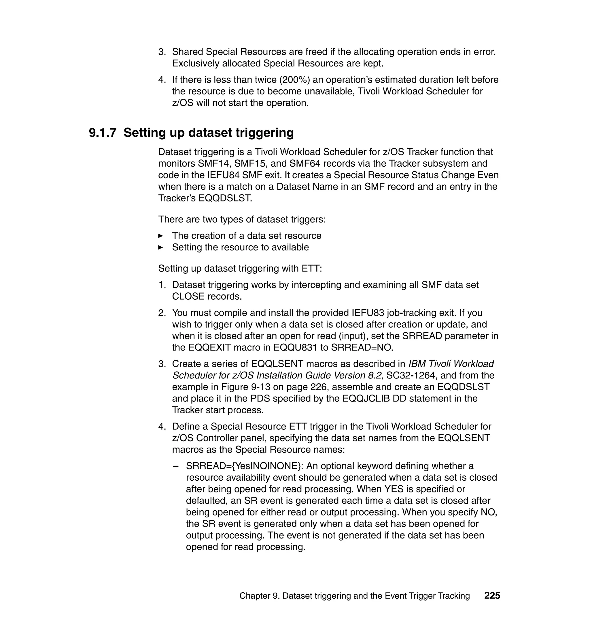 3. Shared Special Resources are freed if the allocating operation ends in error.
              Exclusively allocated Special Resources are kept.
           4. If there is less than twice (200%) an operation’s estimated duration left before
              the resource is due to become unavailable, Tivoli Workload Scheduler for
              z/OS will not start the operation.


9.1.7 Setting up dataset triggering
           Dataset triggering is a Tivoli Workload Scheduler for z/OS Tracker function that
           monitors SMF14, SMF15, and SMF64 records via the Tracker subsystem and
           code in the IEFU84 SMF exit. It creates a Special Resource Status Change Even
           when there is a match on a Dataset Name in an SMF record and an entry in the
           Tracker’s EQQDSLST.

           There are two types of dataset triggers:
              The creation of a data set resource
              Setting the resource to available

           Setting up dataset triggering with ETT:
           1. Dataset triggering works by intercepting and examining all SMF data set
              CLOSE records.
           2. You must compile and install the provided IEFU83 job-tracking exit. If you
              wish to trigger only when a data set is closed after creation or update, and
              when it is closed after an open for read (input), set the SRREAD parameter in
              the EQQEXIT macro in EQQU831 to SRREAD=NO.
           3. Create a series of EQQLSENT macros as described in IBM Tivoli Workload
              Scheduler for z/OS Installation Guide Version 8.2, SC32-1264, and from the
              example in Figure 9-13 on page 226, assemble and create an EQQDSLST
              and place it in the PDS specified by the EQQJCLIB DD statement in the
              Tracker start process.
           4. Define a Special Resource ETT trigger in the Tivoli Workload Scheduler for
              z/OS Controller panel, specifying the data set names from the EQQLSENT
              macros as the Special Resource names:
              – SRREAD={Yes|NO|NONE}: An optional keyword defining whether a
                resource availability event should be generated when a data set is closed
                after being opened for read processing. When YES is specified or
                defaulted, an SR event is generated each time a data set is closed after
                being opened for either read or output processing. When you specify NO,
                the SR event is generated only when a data set has been opened for
                output processing. The event is not generated if the data set has been
                opened for read processing.




                              Chapter 9. Dataset triggering and the Event Trigger Tracking   225
 