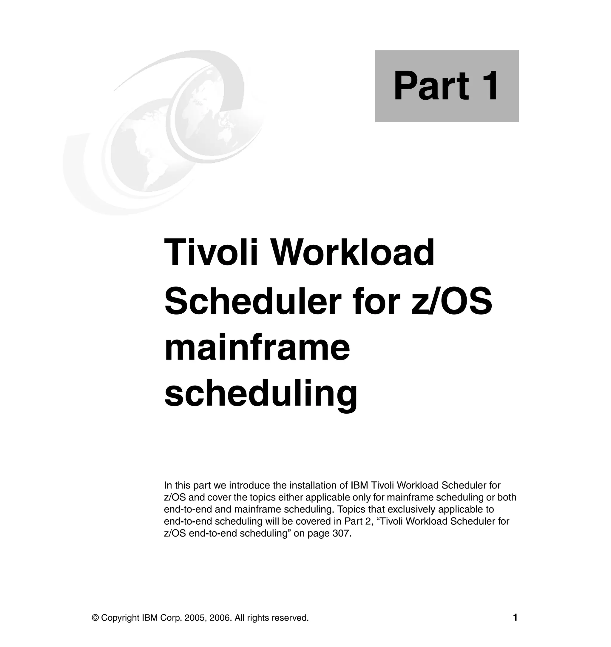 Part 1



Part       1     Tivoli Workload
                 Scheduler for z/OS
                 mainframe
                 scheduling

                 In this part we introduce the installation of IBM Tivoli Workload Scheduler for
                 z/OS and cover the topics either applicable only for mainframe scheduling or both
                 end-to-end and mainframe scheduling. Topics that exclusively applicable to
                 end-to-end scheduling will be covered in Part 2, “Tivoli Workload Scheduler for
                 z/OS end-to-end scheduling” on page 307.




© Copyright IBM Corp. 2005, 2006. All rights reserved.                                           1
 