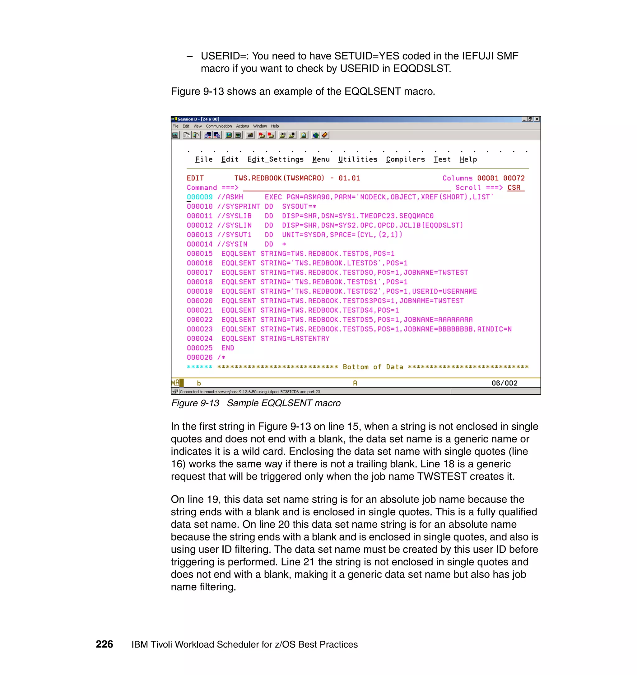 – USERID=: You need to have SETUID=YES coded in the IEFUJI SMF
                    macro if you want to check by USERID in EQQDSLST.

               Figure 9-13 shows an example of the EQQLSENT macro.




               Figure 9-13 Sample EQQLSENT macro

               In the first string in Figure 9-13 on line 15, when a string is not enclosed in single
               quotes and does not end with a blank, the data set name is a generic name or
               indicates it is a wild card. Enclosing the data set name with single quotes (line
               16) works the same way if there is not a trailing blank. Line 18 is a generic
               request that will be triggered only when the job name TWSTEST creates it.

               On line 19, this data set name string is for an absolute job name because the
               string ends with a blank and is enclosed in single quotes. This is a fully qualified
               data set name. On line 20 this data set name string is for an absolute name
               because the string ends with a blank and is enclosed in single quotes, and also is
               using user ID filtering. The data set name must be created by this user ID before
               triggering is performed. Line 21 the string is not enclosed in single quotes and
               does not end with a blank, making it a generic data set name but also has job
               name filtering.




226   IBM Tivoli Workload Scheduler for z/OS Best Practices
 