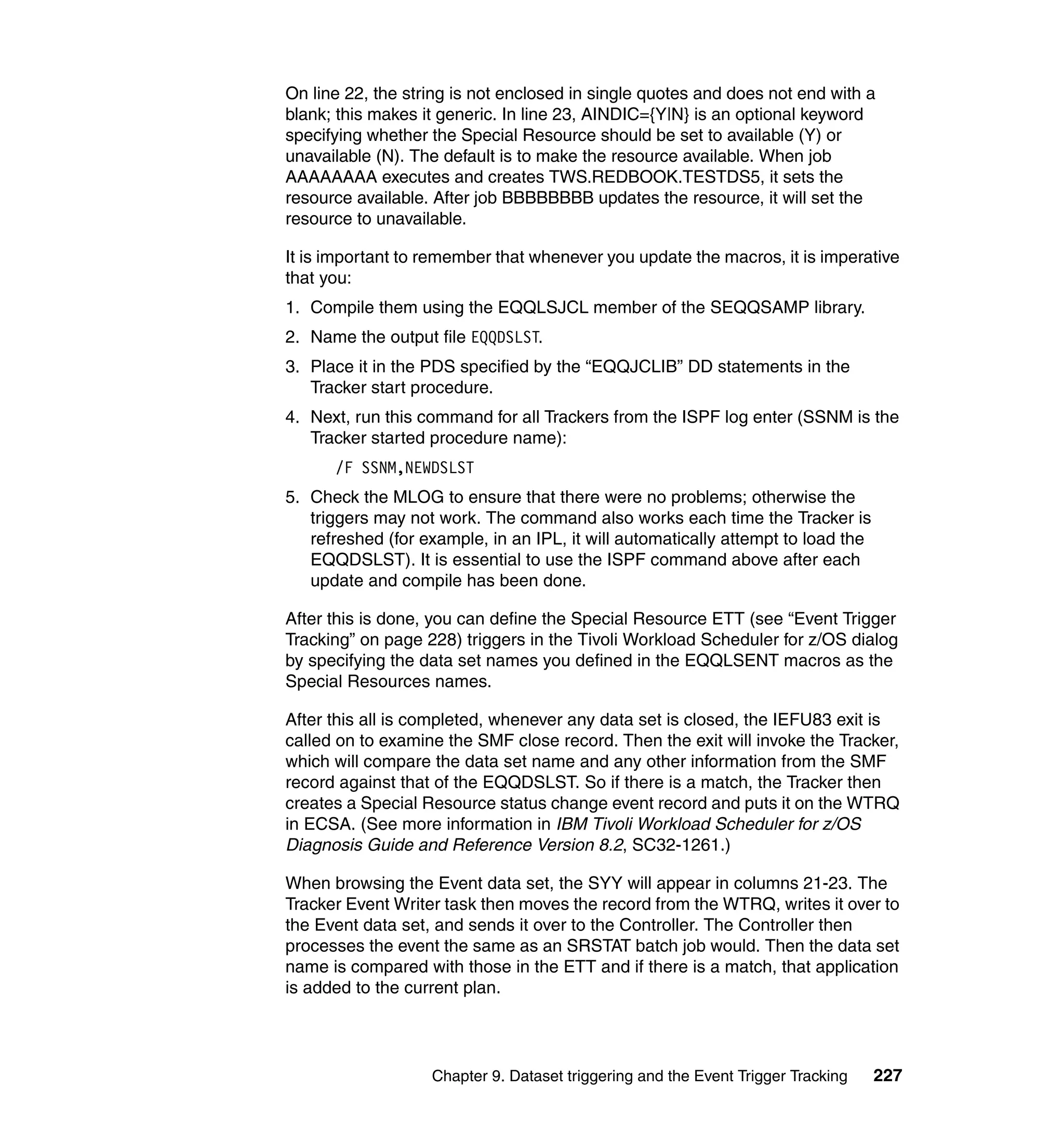 On line 22, the string is not enclosed in single quotes and does not end with a
blank; this makes it generic. In line 23, AINDIC={Y|N} is an optional keyword
specifying whether the Special Resource should be set to available (Y) or
unavailable (N). The default is to make the resource available. When job
AAAAAAAA executes and creates TWS.REDBOOK.TESTDS5, it sets the
resource available. After job BBBBBBBB updates the resource, it will set the
resource to unavailable.

It is important to remember that whenever you update the macros, it is imperative
that you:
1. Compile them using the EQQLSJCL member of the SEQQSAMP library.
2. Name the output file EQQDSLST.
3. Place it in the PDS specified by the “EQQJCLIB” DD statements in the
   Tracker start procedure.
4. Next, run this command for all Trackers from the ISPF log enter (SSNM is the
   Tracker started procedure name):
      /F SSNM,NEWDSLST
5. Check the MLOG to ensure that there were no problems; otherwise the
   triggers may not work. The command also works each time the Tracker is
   refreshed (for example, in an IPL, it will automatically attempt to load the
   EQQDSLST). It is essential to use the ISPF command above after each
   update and compile has been done.

After this is done, you can define the Special Resource ETT (see “Event Trigger
Tracking” on page 228) triggers in the Tivoli Workload Scheduler for z/OS dialog
by specifying the data set names you defined in the EQQLSENT macros as the
Special Resources names.

After this all is completed, whenever any data set is closed, the IEFU83 exit is
called on to examine the SMF close record. Then the exit will invoke the Tracker,
which will compare the data set name and any other information from the SMF
record against that of the EQQDSLST. So if there is a match, the Tracker then
creates a Special Resource status change event record and puts it on the WTRQ
in ECSA. (See more information in IBM Tivoli Workload Scheduler for z/OS
Diagnosis Guide and Reference Version 8.2, SC32-1261.)

When browsing the Event data set, the SYY will appear in columns 21-23. The
Tracker Event Writer task then moves the record from the WTRQ, writes it over to
the Event data set, and sends it over to the Controller. The Controller then
processes the event the same as an SRSTAT batch job would. Then the data set
name is compared with those in the ETT and if there is a match, that application
is added to the current plan.




                   Chapter 9. Dataset triggering and the Event Trigger Tracking   227
 