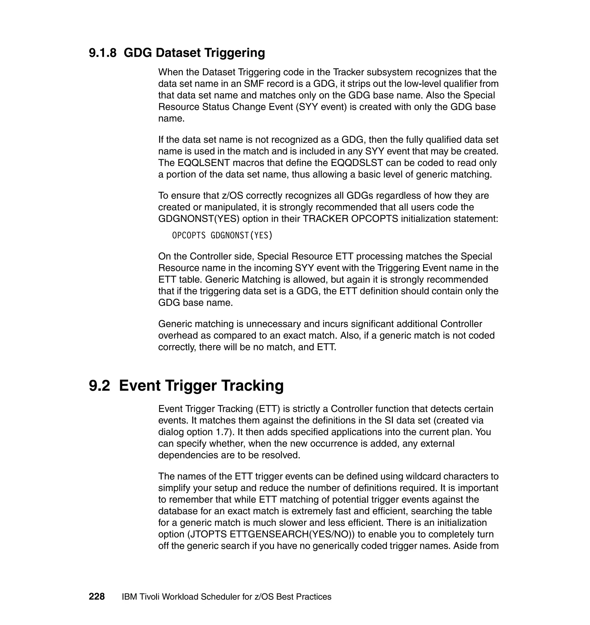9.1.8 GDG Dataset Triggering
               When the Dataset Triggering code in the Tracker subsystem recognizes that the
               data set name in an SMF record is a GDG, it strips out the low-level qualifier from
               that data set name and matches only on the GDG base name. Also the Special
               Resource Status Change Event (SYY event) is created with only the GDG base
               name.

               If the data set name is not recognized as a GDG, then the fully qualified data set
               name is used in the match and is included in any SYY event that may be created.
               The EQQLSENT macros that define the EQQDSLST can be coded to read only
               a portion of the data set name, thus allowing a basic level of generic matching.

               To ensure that z/OS correctly recognizes all GDGs regardless of how they are
               created or manipulated, it is strongly recommended that all users code the
               GDGNONST(YES) option in their TRACKER OPCOPTS initialization statement:
                  OPCOPTS GDGNONST(YES)

               On the Controller side, Special Resource ETT processing matches the Special
               Resource name in the incoming SYY event with the Triggering Event name in the
               ETT table. Generic Matching is allowed, but again it is strongly recommended
               that if the triggering data set is a GDG, the ETT definition should contain only the
               GDG base name.

               Generic matching is unnecessary and incurs significant additional Controller
               overhead as compared to an exact match. Also, if a generic match is not coded
               correctly, there will be no match, and ETT.



9.2 Event Trigger Tracking
               Event Trigger Tracking (ETT) is strictly a Controller function that detects certain
               events. It matches them against the definitions in the SI data set (created via
               dialog option 1.7). It then adds specified applications into the current plan. You
               can specify whether, when the new occurrence is added, any external
               dependencies are to be resolved.

               The names of the ETT trigger events can be defined using wildcard characters to
               simplify your setup and reduce the number of definitions required. It is important
               to remember that while ETT matching of potential trigger events against the
               database for an exact match is extremely fast and efficient, searching the table
               for a generic match is much slower and less efficient. There is an initialization
               option (JTOPTS ETTGENSEARCH(YES/NO)) to enable you to completely turn
               off the generic search if you have no generically coded trigger names. Aside from




228   IBM Tivoli Workload Scheduler for z/OS Best Practices
 