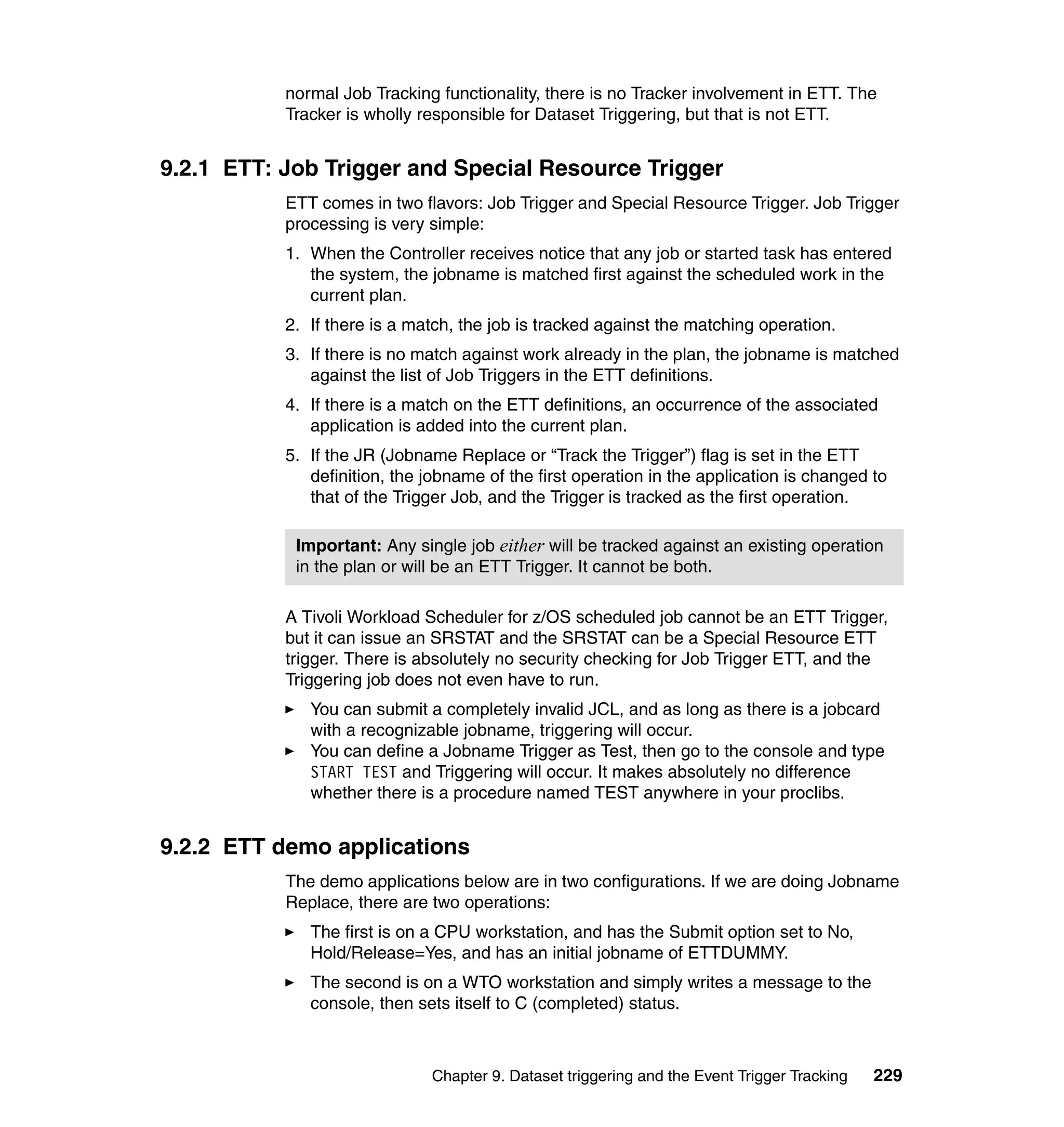 normal Job Tracking functionality, there is no Tracker involvement in ETT. The
           Tracker is wholly responsible for Dataset Triggering, but that is not ETT.


9.2.1 ETT: Job Trigger and Special Resource Trigger
           ETT comes in two flavors: Job Trigger and Special Resource Trigger. Job Trigger
           processing is very simple:
           1. When the Controller receives notice that any job or started task has entered
              the system, the jobname is matched first against the scheduled work in the
              current plan.
           2. If there is a match, the job is tracked against the matching operation.
           3. If there is no match against work already in the plan, the jobname is matched
              against the list of Job Triggers in the ETT definitions.
           4. If there is a match on the ETT definitions, an occurrence of the associated
              application is added into the current plan.
           5. If the JR (Jobname Replace or “Track the Trigger”) flag is set in the ETT
              definition, the jobname of the first operation in the application is changed to
              that of the Trigger Job, and the Trigger is tracked as the first operation.

            Important: Any single job either will be tracked against an existing operation
            in the plan or will be an ETT Trigger. It cannot be both.

           A Tivoli Workload Scheduler for z/OS scheduled job cannot be an ETT Trigger,
           but it can issue an SRSTAT and the SRSTAT can be a Special Resource ETT
           trigger. There is absolutely no security checking for Job Trigger ETT, and the
           Triggering job does not even have to run.
              You can submit a completely invalid JCL, and as long as there is a jobcard
              with a recognizable jobname, triggering will occur.
              You can define a Jobname Trigger as Test, then go to the console and type
              START TEST and Triggering will occur. It makes absolutely no difference
              whether there is a procedure named TEST anywhere in your proclibs.


9.2.2 ETT demo applications
           The demo applications below are in two configurations. If we are doing Jobname
           Replace, there are two operations:
              The first is on a CPU workstation, and has the Submit option set to No,
              Hold/Release=Yes, and has an initial jobname of ETTDUMMY.
              The second is on a WTO workstation and simply writes a message to the
              console, then sets itself to C (completed) status.



                              Chapter 9. Dataset triggering and the Event Trigger Tracking   229
 