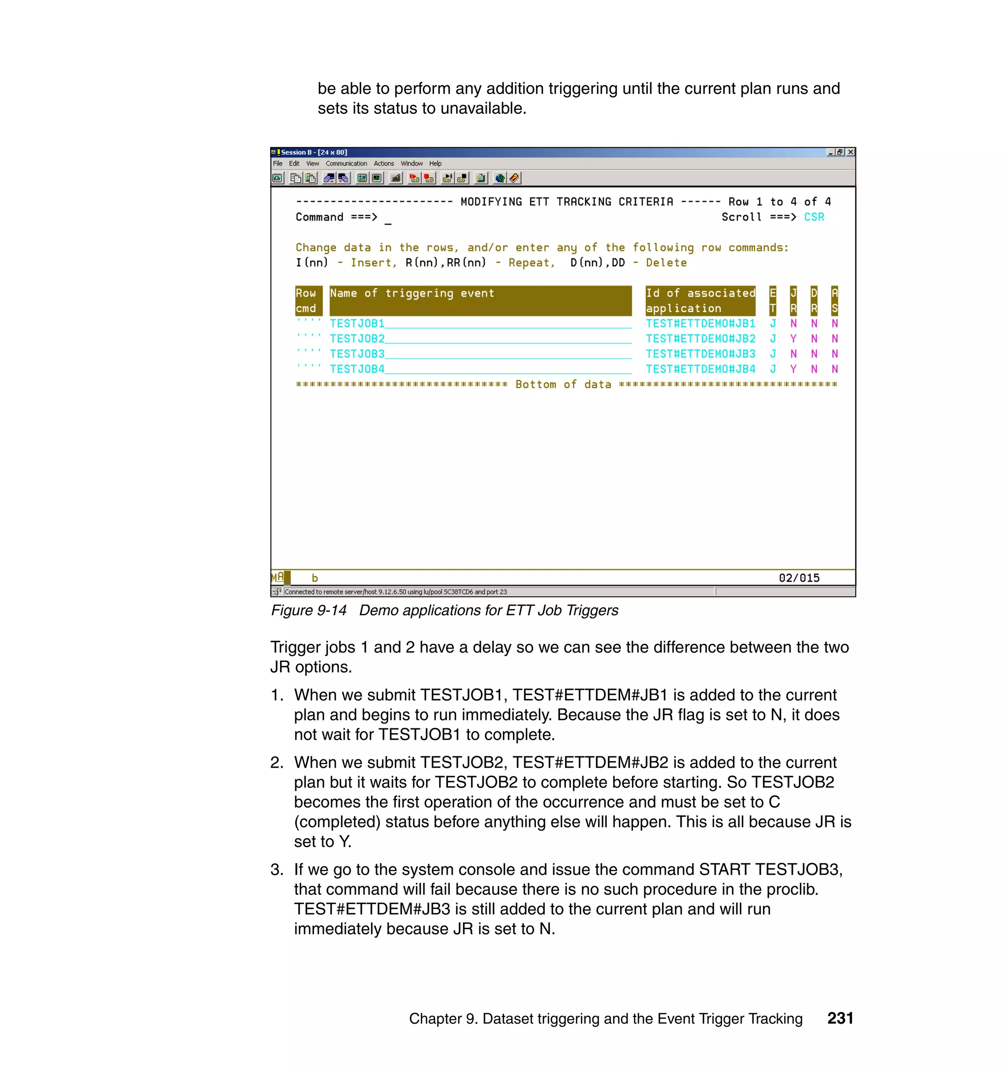 be able to perform any addition triggering until the current plan runs and
      sets its status to unavailable.




Figure 9-14 Demo applications for ETT Job Triggers

Trigger jobs 1 and 2 have a delay so we can see the difference between the two
JR options.
1. When we submit TESTJOB1, TEST#ETTDEM#JB1 is added to the current
   plan and begins to run immediately. Because the JR flag is set to N, it does
   not wait for TESTJOB1 to complete.
2. When we submit TESTJOB2, TEST#ETTDEM#JB2 is added to the current
   plan but it waits for TESTJOB2 to complete before starting. So TESTJOB2
   becomes the first operation of the occurrence and must be set to C
   (completed) status before anything else will happen. This is all because JR is
   set to Y.
3. If we go to the system console and issue the command START TESTJOB3,
   that command will fail because there is no such procedure in the proclib.
   TEST#ETTDEM#JB3 is still added to the current plan and will run
   immediately because JR is set to N.




                   Chapter 9. Dataset triggering and the Event Trigger Tracking   231
 