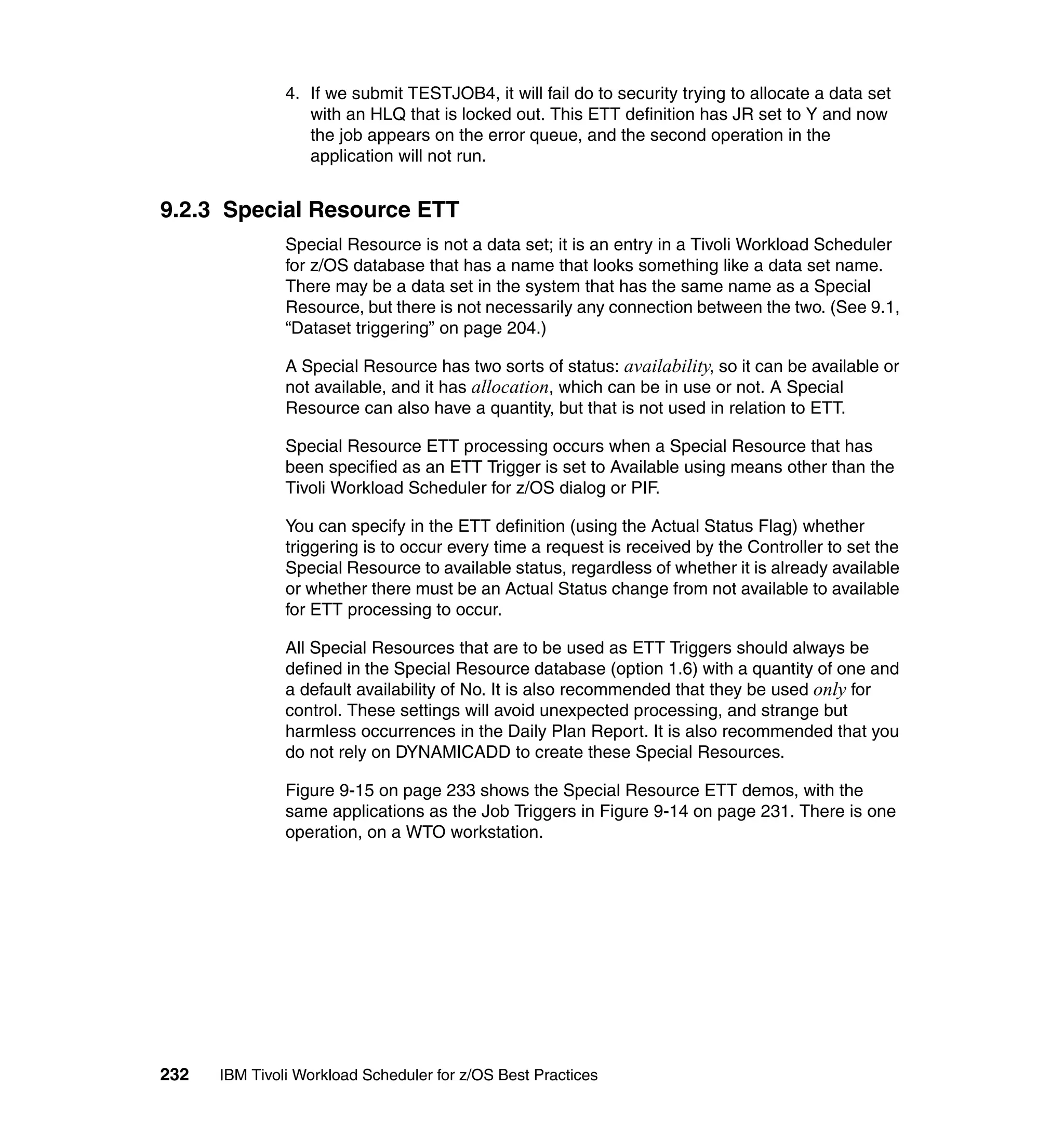 4. If we submit TESTJOB4, it will fail do to security trying to allocate a data set
                  with an HLQ that is locked out. This ETT definition has JR set to Y and now
                  the job appears on the error queue, and the second operation in the
                  application will not run.


9.2.3 Special Resource ETT
               Special Resource is not a data set; it is an entry in a Tivoli Workload Scheduler
               for z/OS database that has a name that looks something like a data set name.
               There may be a data set in the system that has the same name as a Special
               Resource, but there is not necessarily any connection between the two. (See 9.1,
               “Dataset triggering” on page 204.)

               A Special Resource has two sorts of status: availability, so it can be available or
               not available, and it has allocation, which can be in use or not. A Special
               Resource can also have a quantity, but that is not used in relation to ETT.

               Special Resource ETT processing occurs when a Special Resource that has
               been specified as an ETT Trigger is set to Available using means other than the
               Tivoli Workload Scheduler for z/OS dialog or PIF.

               You can specify in the ETT definition (using the Actual Status Flag) whether
               triggering is to occur every time a request is received by the Controller to set the
               Special Resource to available status, regardless of whether it is already available
               or whether there must be an Actual Status change from not available to available
               for ETT processing to occur.

               All Special Resources that are to be used as ETT Triggers should always be
               defined in the Special Resource database (option 1.6) with a quantity of one and
               a default availability of No. It is also recommended that they be used only for
               control. These settings will avoid unexpected processing, and strange but
               harmless occurrences in the Daily Plan Report. It is also recommended that you
               do not rely on DYNAMICADD to create these Special Resources.

               Figure 9-15 on page 233 shows the Special Resource ETT demos, with the
               same applications as the Job Triggers in Figure 9-14 on page 231. There is one
               operation, on a WTO workstation.




232   IBM Tivoli Workload Scheduler for z/OS Best Practices
 