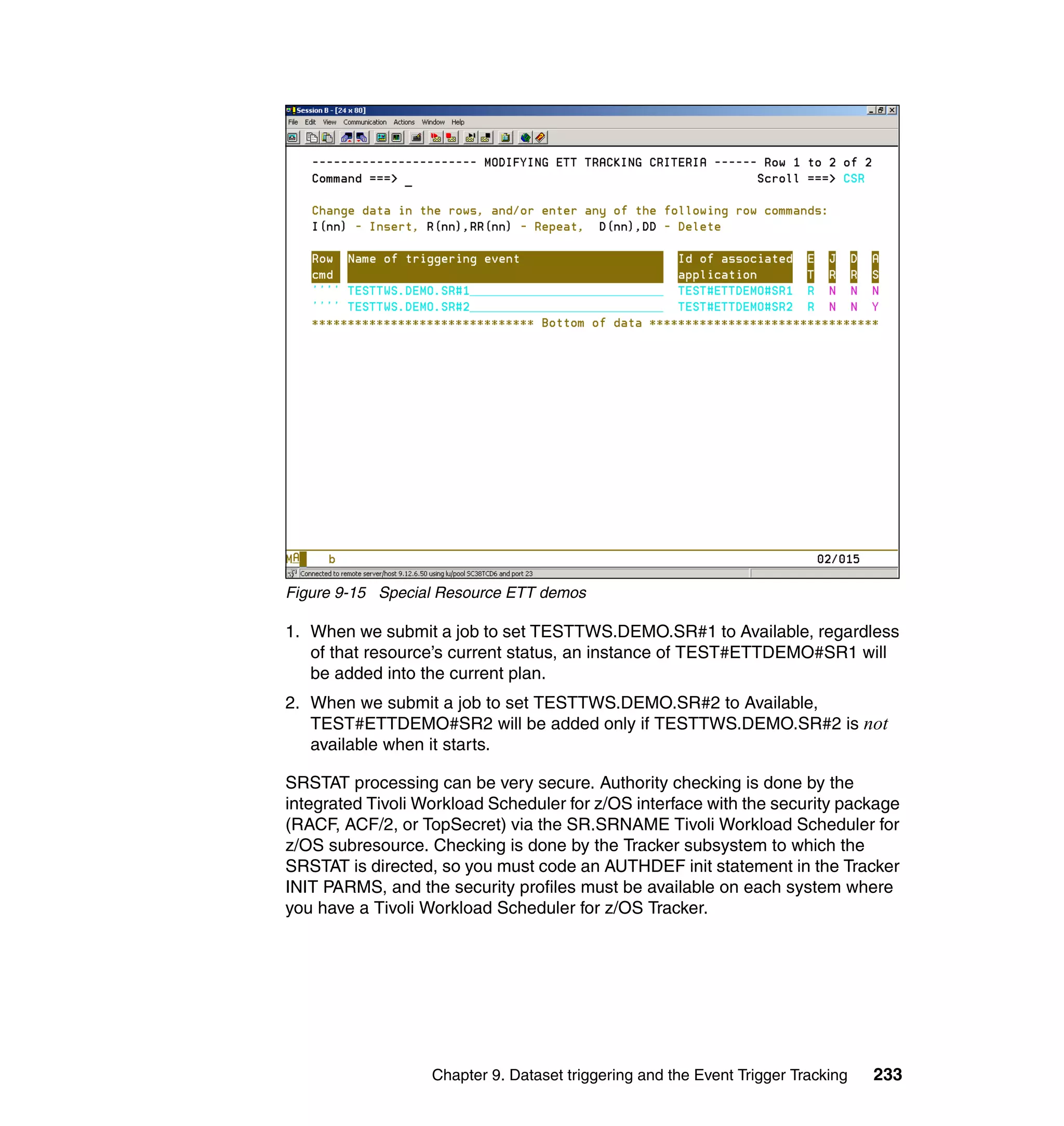 Figure 9-15 Special Resource ETT demos

1. When we submit a job to set TESTTWS.DEMO.SR#1 to Available, regardless
   of that resource’s current status, an instance of TEST#ETTDEMO#SR1 will
   be added into the current plan.
2. When we submit a job to set TESTTWS.DEMO.SR#2 to Available,
   TEST#ETTDEMO#SR2 will be added only if TESTTWS.DEMO.SR#2 is not
   available when it starts.

SRSTAT processing can be very secure. Authority checking is done by the
integrated Tivoli Workload Scheduler for z/OS interface with the security package
(RACF, ACF/2, or TopSecret) via the SR.SRNAME Tivoli Workload Scheduler for
z/OS subresource. Checking is done by the Tracker subsystem to which the
SRSTAT is directed, so you must code an AUTHDEF init statement in the Tracker
INIT PARMS, and the security profiles must be available on each system where
you have a Tivoli Workload Scheduler for z/OS Tracker.




                   Chapter 9. Dataset triggering and the Event Trigger Tracking   233
 