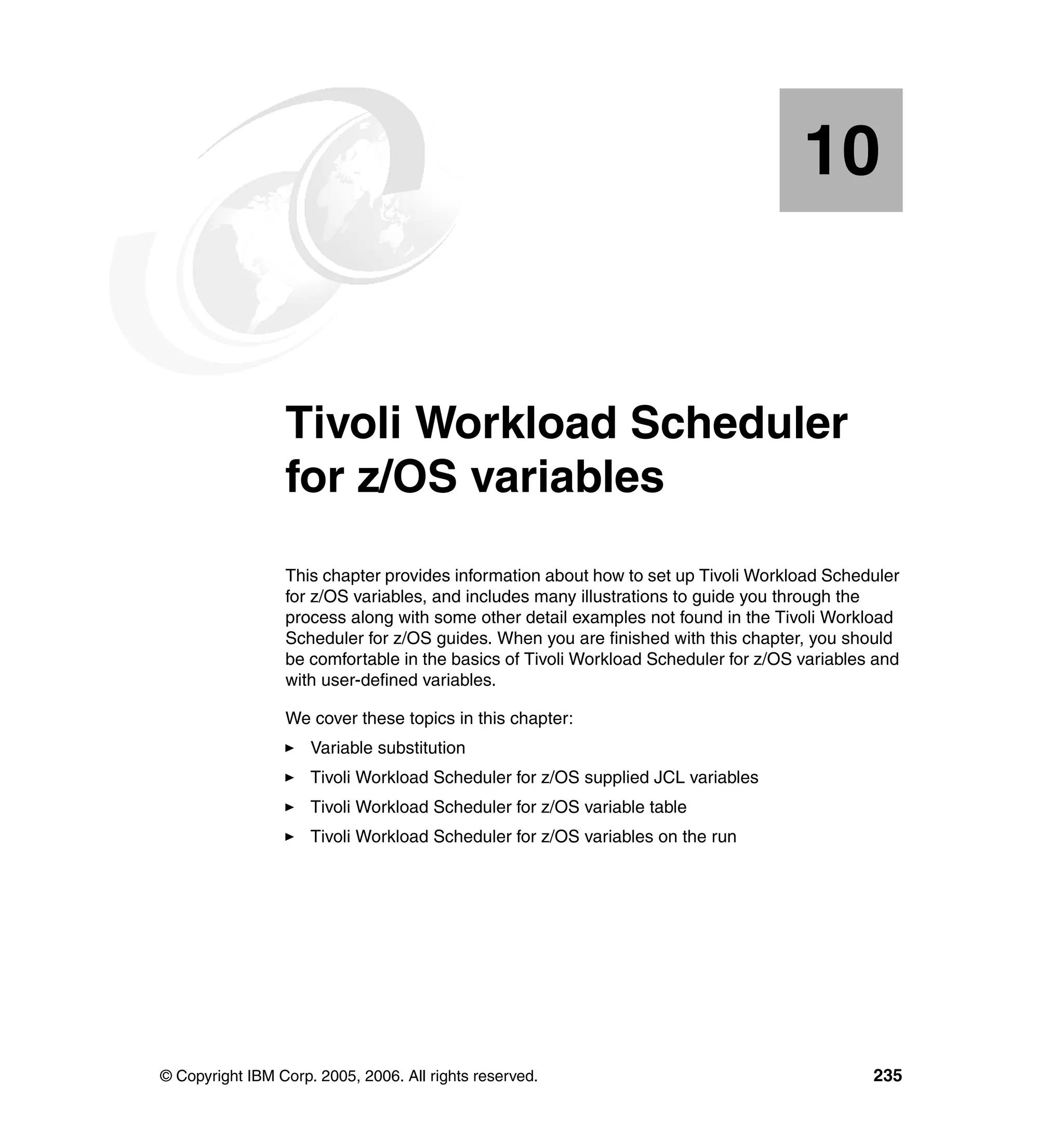 10


   Chapter 10.   Tivoli Workload Scheduler
                 for z/OS variables
                 This chapter provides information about how to set up Tivoli Workload Scheduler
                 for z/OS variables, and includes many illustrations to guide you through the
                 process along with some other detail examples not found in the Tivoli Workload
                 Scheduler for z/OS guides. When you are finished with this chapter, you should
                 be comfortable in the basics of Tivoli Workload Scheduler for z/OS variables and
                 with user-defined variables.

                 We cover these topics in this chapter:
                     Variable substitution
                     Tivoli Workload Scheduler for z/OS supplied JCL variables
                     Tivoli Workload Scheduler for z/OS variable table
                     Tivoli Workload Scheduler for z/OS variables on the run




© Copyright IBM Corp. 2005, 2006. All rights reserved.                                       235
 