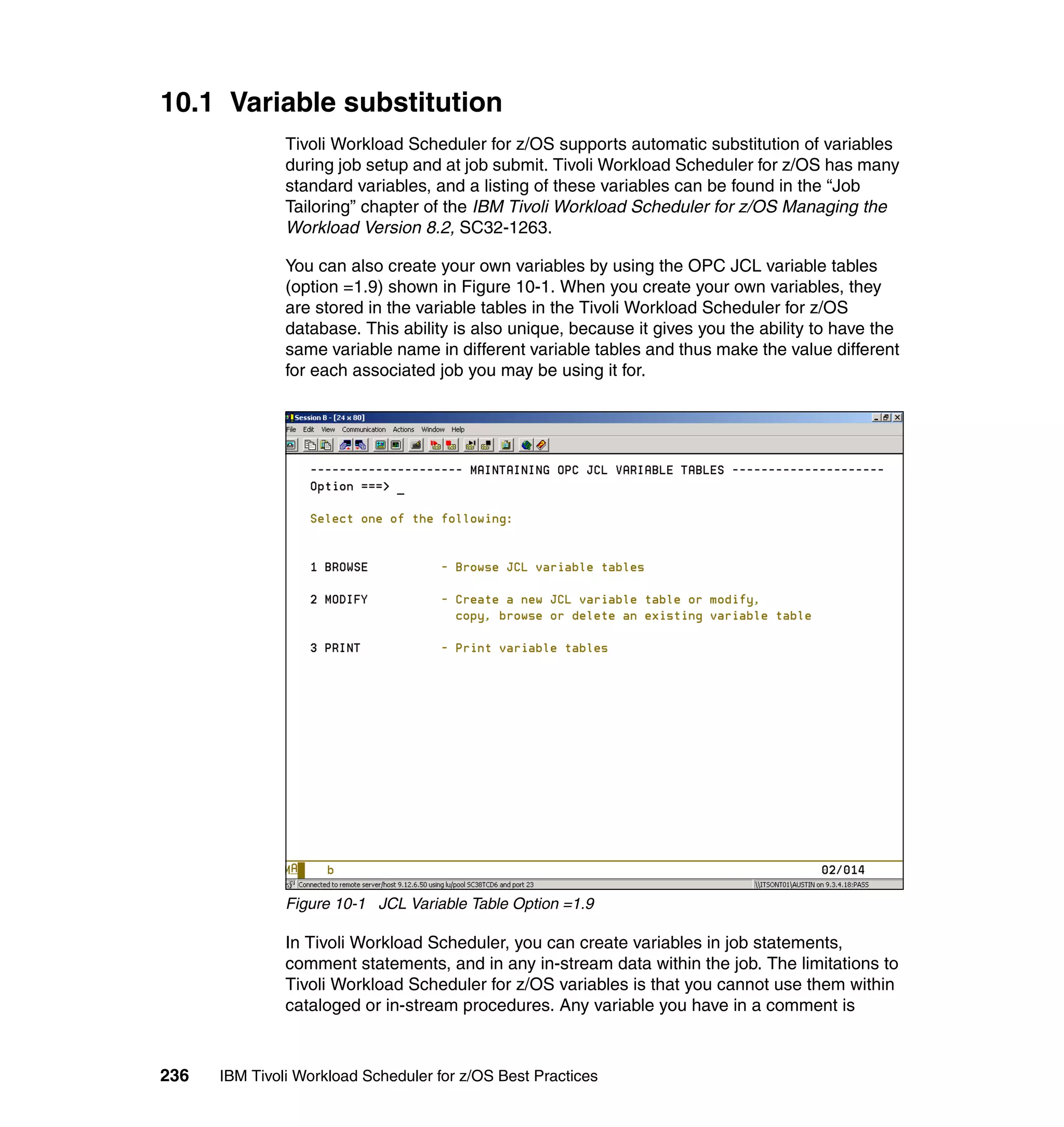 10.1 Variable substitution
               Tivoli Workload Scheduler for z/OS supports automatic substitution of variables
               during job setup and at job submit. Tivoli Workload Scheduler for z/OS has many
               standard variables, and a listing of these variables can be found in the “Job
               Tailoring” chapter of the IBM Tivoli Workload Scheduler for z/OS Managing the
               Workload Version 8.2, SC32-1263.

               You can also create your own variables by using the OPC JCL variable tables
               (option =1.9) shown in Figure 10-1. When you create your own variables, they
               are stored in the variable tables in the Tivoli Workload Scheduler for z/OS
               database. This ability is also unique, because it gives you the ability to have the
               same variable name in different variable tables and thus make the value different
               for each associated job you may be using it for.




               Figure 10-1 JCL Variable Table Option =1.9

               In Tivoli Workload Scheduler, you can create variables in job statements,
               comment statements, and in any in-stream data within the job. The limitations to
               Tivoli Workload Scheduler for z/OS variables is that you cannot use them within
               cataloged or in-stream procedures. Any variable you have in a comment is



236   IBM Tivoli Workload Scheduler for z/OS Best Practices
 