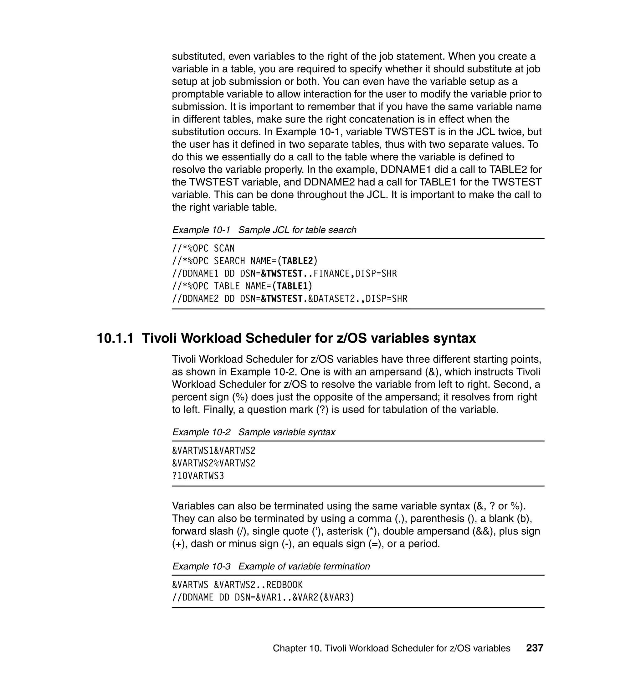 substituted, even variables to the right of the job statement. When you create a
           variable in a table, you are required to specify whether it should substitute at job
           setup at job submission or both. You can even have the variable setup as a
           promptable variable to allow interaction for the user to modify the variable prior to
           submission. It is important to remember that if you have the same variable name
           in different tables, make sure the right concatenation is in effect when the
           substitution occurs. In Example 10-1, variable TWSTEST is in the JCL twice, but
           the user has it defined in two separate tables, thus with two separate values. To
           do this we essentially do a call to the table where the variable is defined to
           resolve the variable properly. In the example, DDNAME1 did a call to TABLE2 for
           the TWSTEST variable, and DDNAME2 had a call for TABLE1 for the TWSTEST
           variable. This can be done throughout the JCL. It is important to make the call to
           the right variable table.

           Example 10-1 Sample JCL for table search
           //*%OPC SCAN
           //*%OPC SEARCH NAME=(TABLE2)
           //DDNAME1 DD DSN=&TWSTEST..FINANCE,DISP=SHR
           //*%OPC TABLE NAME=(TABLE1)
           //DDNAME2 DD DSN=&TWSTEST.&DATASET2.,DISP=SHR


10.1.1 Tivoli Workload Scheduler for z/OS variables syntax
           Tivoli Workload Scheduler for z/OS variables have three different starting points,
           as shown in Example 10-2. One is with an ampersand (&), which instructs Tivoli
           Workload Scheduler for z/OS to resolve the variable from left to right. Second, a
           percent sign (%) does just the opposite of the ampersand; it resolves from right
           to left. Finally, a question mark (?) is used for tabulation of the variable.

           Example 10-2 Sample variable syntax
           &VARTWS1&VARTWS2
           &VARTWS2%VARTWS2
           ?10VARTWS3

           Variables can also be terminated using the same variable syntax (&, ? or %).
           They can also be terminated by using a comma (,), parenthesis (), a blank (b),
           forward slash (/), single quote (‘), asterisk (*), double ampersand (&&), plus sign
           (+), dash or minus sign (-), an equals sign (=), or a period.

           Example 10-3 Example of variable termination
           &VARTWS &VARTWS2..REDBOOK
           //DDNAME DD DSN=&VAR1..&VAR2(&VAR3)



                                  Chapter 10. Tivoli Workload Scheduler for z/OS variables   237
 