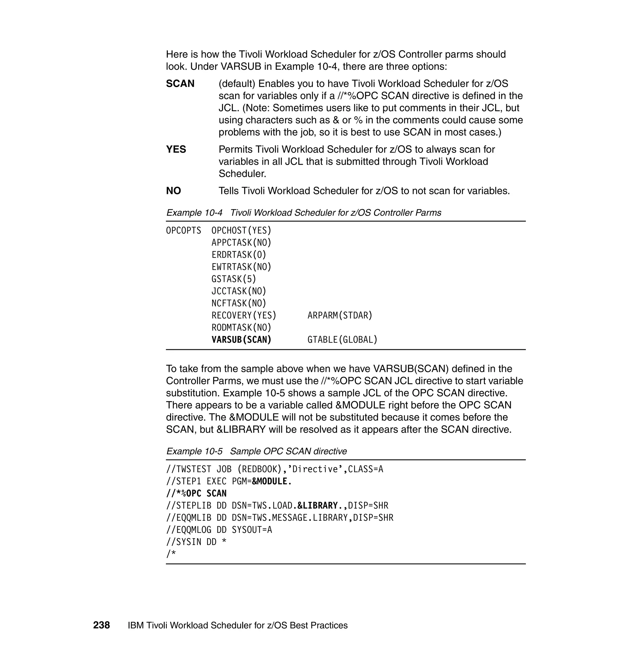 Here is how the Tivoli Workload Scheduler for z/OS Controller parms should
               look. Under VARSUB in Example 10-4, there are three options:
               SCAN        (default) Enables you to have Tivoli Workload Scheduler for z/OS
                           scan for variables only if a //*%OPC SCAN directive is defined in the
                           JCL. (Note: Sometimes users like to put comments in their JCL, but
                           using characters such as & or % in the comments could cause some
                           problems with the job, so it is best to use SCAN in most cases.)
               YES         Permits Tivoli Workload Scheduler for z/OS to always scan for
                           variables in all JCL that is submitted through Tivoli Workload
                           Scheduler.
               NO          Tells Tivoli Workload Scheduler for z/OS to not scan for variables.

               Example 10-4 Tivoli Workload Scheduler for z/OS Controller Parms
               OPCOPTS OPCHOST(YES)
                       APPCTASK(NO)
                       ERDRTASK(0)
                       EWTRTASK(NO)
                       GSTASK(5)
                       JCCTASK(NO)
                       NCFTASK(NO)
                       RECOVERY(YES)             ARPARM(STDAR)
                       RODMTASK(NO)
                       VARSUB(SCAN)              GTABLE(GLOBAL)

               To take from the sample above when we have VARSUB(SCAN) defined in the
               Controller Parms, we must use the //*%OPC SCAN JCL directive to start variable
               substitution. Example 10-5 shows a sample JCL of the OPC SCAN directive.
               There appears to be a variable called &MODULE right before the OPC SCAN
               directive. The &MODULE will not be substituted because it comes before the
               SCAN, but &LIBRARY will be resolved as it appears after the SCAN directive.

               Example 10-5 Sample OPC SCAN directive
               //TWSTEST JOB (REDBOOK),’Directive’,CLASS=A
               //STEP1 EXEC PGM=&MODULE.
               //*%OPC SCAN
               //STEPLIB DD DSN=TWS.LOAD.&LIBRARY.,DISP=SHR
               //EQQMLIB DD DSN=TWS.MESSAGE.LIBRARY,DISP=SHR
               //EQQMLOG DD SYSOUT=A
               //SYSIN DD *
               /*




238   IBM Tivoli Workload Scheduler for z/OS Best Practices
 