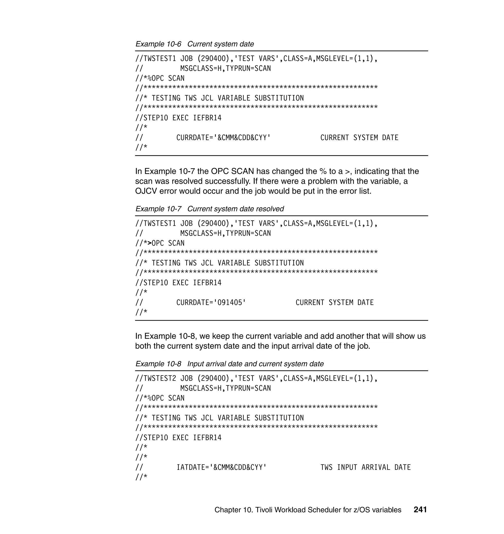 Example 10-6 Current system date
//TWSTEST1 JOB (290400),'TEST VARS',CLASS=A,MSGLEVEL=(1,1),
//         MSGCLASS=H,TYPRUN=SCAN
//*%OPC SCAN
//*********************************************************
//* TESTING TWS JCL VARIABLE SUBSTITUTION
//*********************************************************
//STEP10 EXEC IEFBR14
//*
//        CURRDATE='&CMM&CDD&CYY'            CURRENT SYSTEM DATE
//*

In Example 10-7 the OPC SCAN has changed the % to a >, indicating that the
scan was resolved successfully. If there were a problem with the variable, a
OJCV error would occur and the job would be put in the error list.

Example 10-7 Current system date resolved
//TWSTEST1 JOB (290400),'TEST VARS',CLASS=A,MSGLEVEL=(1,1),
//         MSGCLASS=H,TYPRUN=SCAN
//*>OPC SCAN
//*********************************************************
//* TESTING TWS JCL VARIABLE SUBSTITUTION
//*********************************************************
//STEP10 EXEC IEFBR14
//*
//        CURRDATE='091405'            CURRENT SYSTEM DATE
//*

In Example 10-8, we keep the current variable and add another that will show us
both the current system date and the input arrival date of the job.

Example 10-8 Input arrival date and current system date
//TWSTEST2 JOB (290400),'TEST VARS',CLASS=A,MSGLEVEL=(1,1),
//         MSGCLASS=H,TYPRUN=SCAN
//*%OPC SCAN
//*********************************************************
//* TESTING TWS JCL VARIABLE SUBSTITUTION
//*********************************************************
//STEP10 EXEC IEFBR14
//*
//*
//        IATDATE='&CMM&CDD&CYY'             TWS INPUT ARRIVAL DATE
//*


                       Chapter 10. Tivoli Workload Scheduler for z/OS variables   241
 