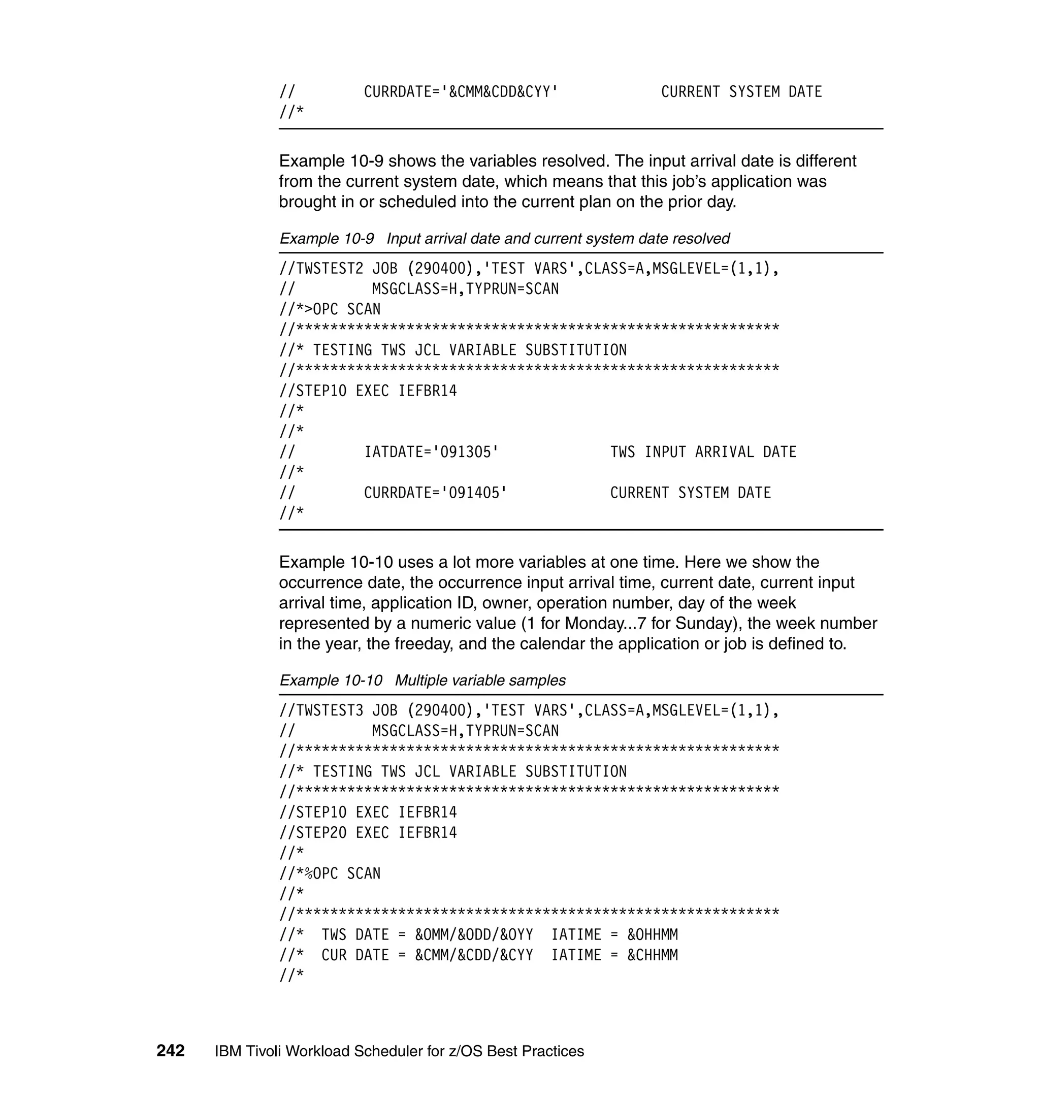 //          CURRDATE='&CMM&CDD&CYY'                   CURRENT SYSTEM DATE
               //*

               Example 10-9 shows the variables resolved. The input arrival date is different
               from the current system date, which means that this job’s application was
               brought in or scheduled into the current plan on the prior day.

               Example 10-9 Input arrival date and current system date resolved
               //TWSTEST2 JOB (290400),'TEST VARS',CLASS=A,MSGLEVEL=(1,1),
               //         MSGCLASS=H,TYPRUN=SCAN
               //*>OPC SCAN
               //*********************************************************
               //* TESTING TWS JCL VARIABLE SUBSTITUTION
               //*********************************************************
               //STEP10 EXEC IEFBR14
               //*
               //*
               //        IATDATE='091305'             TWS INPUT ARRIVAL DATE
               //*
               //        CURRDATE='091405'            CURRENT SYSTEM DATE
               //*

               Example 10-10 uses a lot more variables at one time. Here we show the
               occurrence date, the occurrence input arrival time, current date, current input
               arrival time, application ID, owner, operation number, day of the week
               represented by a numeric value (1 for Monday...7 for Sunday), the week number
               in the year, the freeday, and the calendar the application or job is defined to.

               Example 10-10 Multiple variable samples
               //TWSTEST3 JOB (290400),'TEST VARS',CLASS=A,MSGLEVEL=(1,1),
               //         MSGCLASS=H,TYPRUN=SCAN
               //*********************************************************
               //* TESTING TWS JCL VARIABLE SUBSTITUTION
               //*********************************************************
               //STEP10 EXEC IEFBR14
               //STEP20 EXEC IEFBR14
               //*
               //*%OPC SCAN
               //*
               //*********************************************************
               //* TWS DATE = &OMM/&ODD/&OYY IATIME = &OHHMM
               //* CUR DATE = &CMM/&CDD/&CYY IATIME = &CHHMM
               //*



242   IBM Tivoli Workload Scheduler for z/OS Best Practices
 