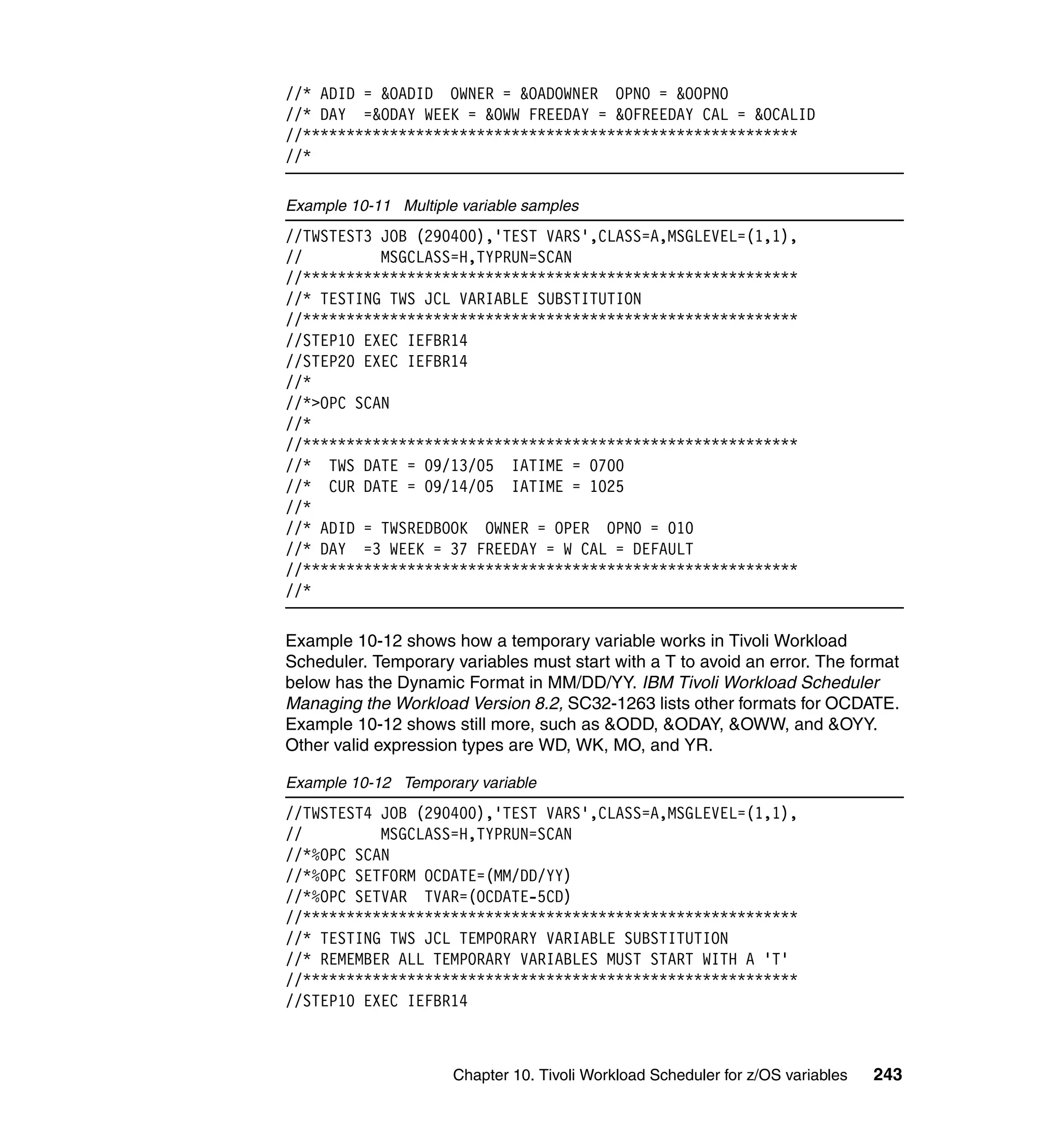 //* ADID = &OADID OWNER = &OADOWNER OPNO = &OOPNO
//* DAY =&ODAY WEEK = &OWW FREEDAY = &OFREEDAY CAL = &OCALID
//*********************************************************
//*

Example 10-11 Multiple variable samples
//TWSTEST3 JOB (290400),'TEST VARS',CLASS=A,MSGLEVEL=(1,1),
//         MSGCLASS=H,TYPRUN=SCAN
//*********************************************************
//* TESTING TWS JCL VARIABLE SUBSTITUTION
//*********************************************************
//STEP10 EXEC IEFBR14
//STEP20 EXEC IEFBR14
//*
//*>OPC SCAN
//*
//*********************************************************
//* TWS DATE = 09/13/05 IATIME = 0700
//* CUR DATE = 09/14/05 IATIME = 1025
//*
//* ADID = TWSREDBOOK OWNER = OPER OPNO = 010
//* DAY =3 WEEK = 37 FREEDAY = W CAL = DEFAULT
//*********************************************************
//*

Example 10-12 shows how a temporary variable works in Tivoli Workload
Scheduler. Temporary variables must start with a T to avoid an error. The format
below has the Dynamic Format in MM/DD/YY. IBM Tivoli Workload Scheduler
Managing the Workload Version 8.2, SC32-1263 lists other formats for OCDATE.
Example 10-12 shows still more, such as &ODD, &ODAY, &OWW, and &OYY.
Other valid expression types are WD, WK, MO, and YR.

Example 10-12 Temporary variable
//TWSTEST4 JOB (290400),'TEST VARS',CLASS=A,MSGLEVEL=(1,1),
//         MSGCLASS=H,TYPRUN=SCAN
//*%OPC SCAN
//*%OPC SETFORM OCDATE=(MM/DD/YY)
//*%OPC SETVAR TVAR=(OCDATE-5CD)
//*********************************************************
//* TESTING TWS JCL TEMPORARY VARIABLE SUBSTITUTION
//* REMEMBER ALL TEMPORARY VARIABLES MUST START WITH A 'T'
//*********************************************************
//STEP10 EXEC IEFBR14



                      Chapter 10. Tivoli Workload Scheduler for z/OS variables   243
 