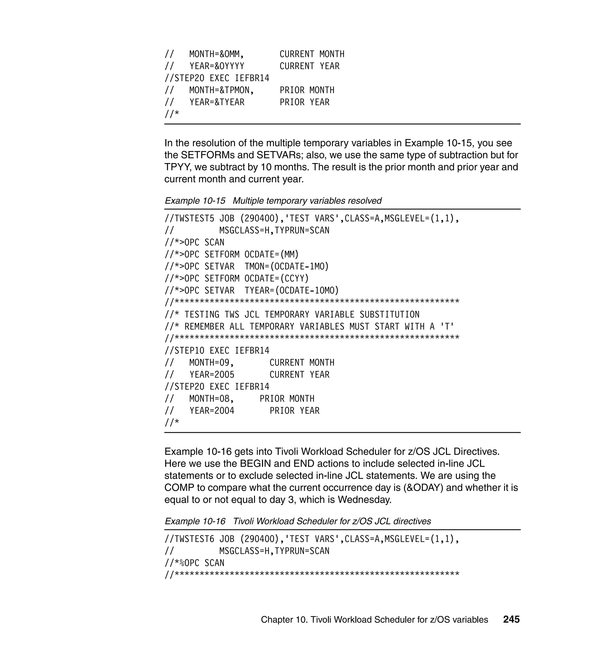 //   MONTH=&OMM,           CURRENT MONTH
//   YEAR=&OYYYY           CURRENT YEAR
//STEP20 EXEC IEFBR14
//   MONTH=&TPMON,         PRIOR MONTH
//   YEAR=&TYEAR           PRIOR YEAR
//*

In the resolution of the multiple temporary variables in Example 10-15, you see
the SETFORMs and SETVARs; also, we use the same type of subtraction but for
TPYY, we subtract by 10 months. The result is the prior month and prior year and
current month and current year.

Example 10-15 Multiple temporary variables resolved
//TWSTEST5 JOB (290400),'TEST VARS',CLASS=A,MSGLEVEL=(1,1),
//         MSGCLASS=H,TYPRUN=SCAN
//*>OPC SCAN
//*>OPC SETFORM OCDATE=(MM)
//*>OPC SETVAR TMON=(OCDATE-1MO)
//*>OPC SETFORM OCDATE=(CCYY)
//*>OPC SETVAR TYEAR=(OCDATE-10MO)
//*********************************************************
//* TESTING TWS JCL TEMPORARY VARIABLE SUBSTITUTION
//* REMEMBER ALL TEMPORARY VARIABLES MUST START WITH A 'T'
//*********************************************************
//STEP10 EXEC IEFBR14
//   MONTH=09,        CURRENT MONTH
//   YEAR=2005        CURRENT YEAR
//STEP20 EXEC IEFBR14
//   MONTH=08,     PRIOR MONTH
//   YEAR=2004        PRIOR YEAR
//*

Example 10-16 gets into Tivoli Workload Scheduler for z/OS JCL Directives.
Here we use the BEGIN and END actions to include selected in-line JCL
statements or to exclude selected in-line JCL statements. We are using the
COMP to compare what the current occurrence day is (&ODAY) and whether it is
equal to or not equal to day 3, which is Wednesday.

Example 10-16 Tivoli Workload Scheduler for z/OS JCL directives
//TWSTEST6 JOB (290400),'TEST VARS',CLASS=A,MSGLEVEL=(1,1),
//         MSGCLASS=H,TYPRUN=SCAN
//*%OPC SCAN
//*********************************************************



                      Chapter 10. Tivoli Workload Scheduler for z/OS variables   245
 