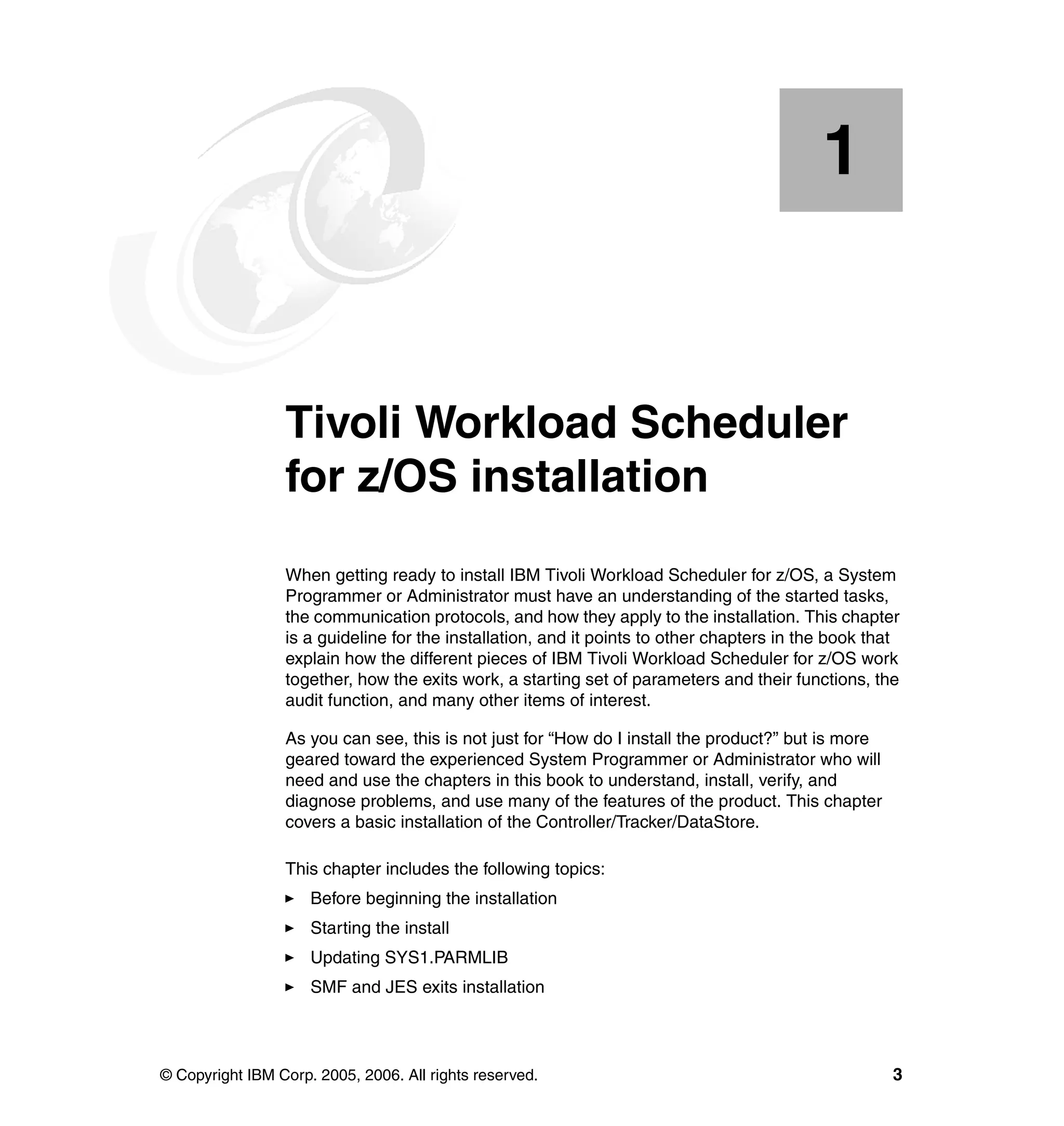 1


    Chapter 1.   Tivoli Workload Scheduler
                 for z/OS installation
                 When getting ready to install IBM Tivoli Workload Scheduler for z/OS, a System
                 Programmer or Administrator must have an understanding of the started tasks,
                 the communication protocols, and how they apply to the installation. This chapter
                 is a guideline for the installation, and it points to other chapters in the book that
                 explain how the different pieces of IBM Tivoli Workload Scheduler for z/OS work
                 together, how the exits work, a starting set of parameters and their functions, the
                 audit function, and many other items of interest.

                 As you can see, this is not just for “How do I install the product?” but is more
                 geared toward the experienced System Programmer or Administrator who will
                 need and use the chapters in this book to understand, install, verify, and
                 diagnose problems, and use many of the features of the product. This chapter
                 covers a basic installation of the Controller/Tracker/DataStore.

                 This chapter includes the following topics:
                     Before beginning the installation
                     Starting the install
                     Updating SYS1.PARMLIB
                     SMF and JES exits installation




© Copyright IBM Corp. 2005, 2006. All rights reserved.                                               3
 