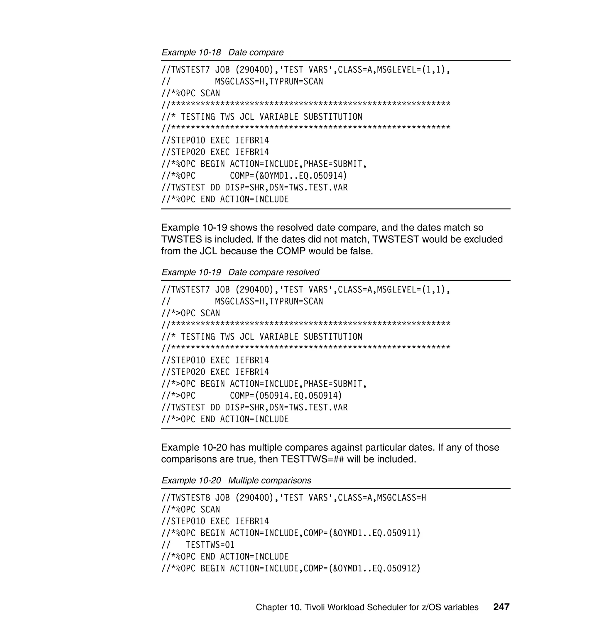 Example 10-18 Date compare
//TWSTEST7 JOB (290400),'TEST VARS',CLASS=A,MSGLEVEL=(1,1),
//         MSGCLASS=H,TYPRUN=SCAN
//*%OPC SCAN
//*********************************************************
//* TESTING TWS JCL VARIABLE SUBSTITUTION
//*********************************************************
//STEP010 EXEC IEFBR14
//STEP020 EXEC IEFBR14
//*%OPC BEGIN ACTION=INCLUDE,PHASE=SUBMIT,
//*%OPC       COMP=(&OYMD1..EQ.050914)
//TWSTEST DD DISP=SHR,DSN=TWS.TEST.VAR
//*%OPC END ACTION=INCLUDE

Example 10-19 shows the resolved date compare, and the dates match so
TWSTES is included. If the dates did not match, TWSTEST would be excluded
from the JCL because the COMP would be false.

Example 10-19 Date compare resolved
//TWSTEST7 JOB (290400),'TEST VARS',CLASS=A,MSGLEVEL=(1,1),
//         MSGCLASS=H,TYPRUN=SCAN
//*>OPC SCAN
//*********************************************************
//* TESTING TWS JCL VARIABLE SUBSTITUTION
//*********************************************************
//STEP010 EXEC IEFBR14
//STEP020 EXEC IEFBR14
//*>OPC BEGIN ACTION=INCLUDE,PHASE=SUBMIT,
//*>OPC       COMP=(050914.EQ.050914)
//TWSTEST DD DISP=SHR,DSN=TWS.TEST.VAR
//*>OPC END ACTION=INCLUDE

Example 10-20 has multiple compares against particular dates. If any of those
comparisons are true, then TESTTWS=## will be included.

Example 10-20 Multiple comparisons
//TWSTEST8 JOB (290400),'TEST VARS',CLASS=A,MSGCLASS=H
//*%OPC SCAN
//STEP010 EXEC IEFBR14
//*%OPC BEGIN ACTION=INCLUDE,COMP=(&OYMD1..EQ.050911)
//   TESTTWS=01
//*%OPC END ACTION=INCLUDE
//*%OPC BEGIN ACTION=INCLUDE,COMP=(&OYMD1..EQ.050912)


                     Chapter 10. Tivoli Workload Scheduler for z/OS variables   247
 