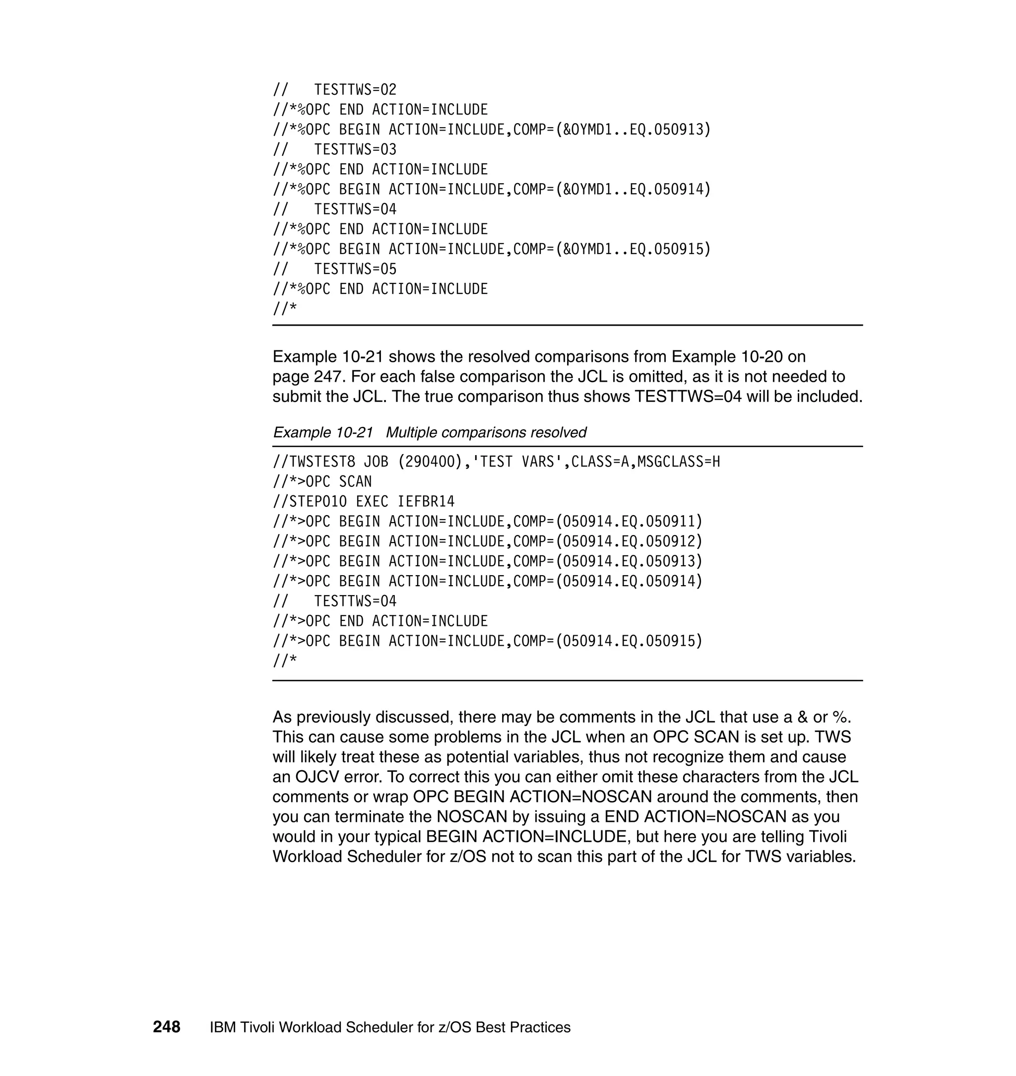 //   TESTTWS=02
               //*%OPC END ACTION=INCLUDE
               //*%OPC BEGIN ACTION=INCLUDE,COMP=(&OYMD1..EQ.050913)
               //   TESTTWS=03
               //*%OPC END ACTION=INCLUDE
               //*%OPC BEGIN ACTION=INCLUDE,COMP=(&OYMD1..EQ.050914)
               //   TESTTWS=04
               //*%OPC END ACTION=INCLUDE
               //*%OPC BEGIN ACTION=INCLUDE,COMP=(&OYMD1..EQ.050915)
               //   TESTTWS=05
               //*%OPC END ACTION=INCLUDE
               //*

               Example 10-21 shows the resolved comparisons from Example 10-20 on
               page 247. For each false comparison the JCL is omitted, as it is not needed to
               submit the JCL. The true comparison thus shows TESTTWS=04 will be included.

               Example 10-21 Multiple comparisons resolved
               //TWSTEST8 JOB (290400),'TEST VARS',CLASS=A,MSGCLASS=H
               //*>OPC SCAN
               //STEP010 EXEC IEFBR14
               //*>OPC BEGIN ACTION=INCLUDE,COMP=(050914.EQ.050911)
               //*>OPC BEGIN ACTION=INCLUDE,COMP=(050914.EQ.050912)
               //*>OPC BEGIN ACTION=INCLUDE,COMP=(050914.EQ.050913)
               //*>OPC BEGIN ACTION=INCLUDE,COMP=(050914.EQ.050914)
               //   TESTTWS=04
               //*>OPC END ACTION=INCLUDE
               //*>OPC BEGIN ACTION=INCLUDE,COMP=(050914.EQ.050915)
               //*


               As previously discussed, there may be comments in the JCL that use a & or %.
               This can cause some problems in the JCL when an OPC SCAN is set up. TWS
               will likely treat these as potential variables, thus not recognize them and cause
               an OJCV error. To correct this you can either omit these characters from the JCL
               comments or wrap OPC BEGIN ACTION=NOSCAN around the comments, then
               you can terminate the NOSCAN by issuing a END ACTION=NOSCAN as you
               would in your typical BEGIN ACTION=INCLUDE, but here you are telling Tivoli
               Workload Scheduler for z/OS not to scan this part of the JCL for TWS variables.




248   IBM Tivoli Workload Scheduler for z/OS Best Practices
 