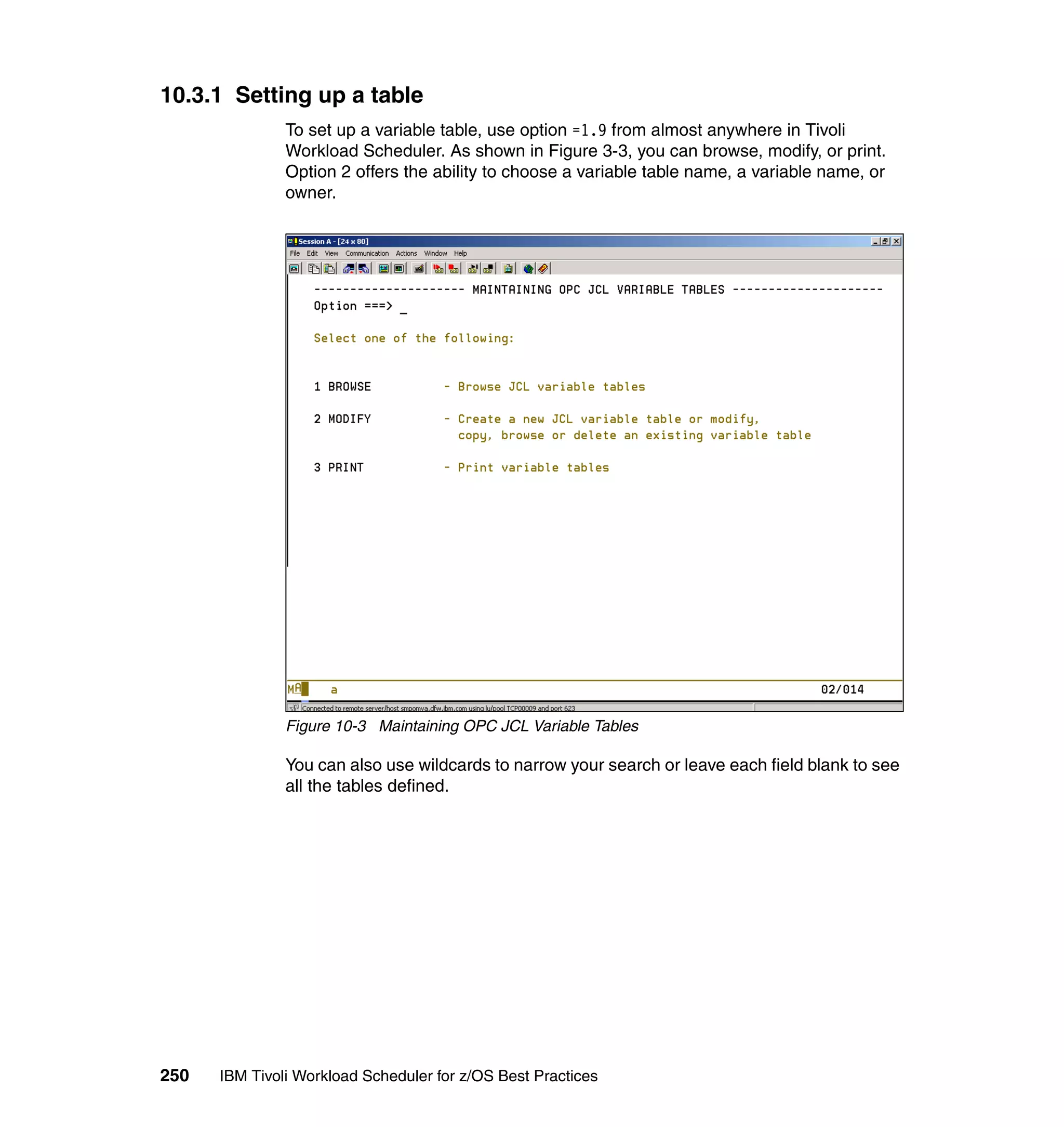 10.3.1 Setting up a table
               To set up a variable table, use option =1.9 from almost anywhere in Tivoli
               Workload Scheduler. As shown in Figure 3-3, you can browse, modify, or print.
               Option 2 offers the ability to choose a variable table name, a variable name, or
               owner.




               Figure 10-3 Maintaining OPC JCL Variable Tables

               You can also use wildcards to narrow your search or leave each field blank to see
               all the tables defined.




250   IBM Tivoli Workload Scheduler for z/OS Best Practices
 