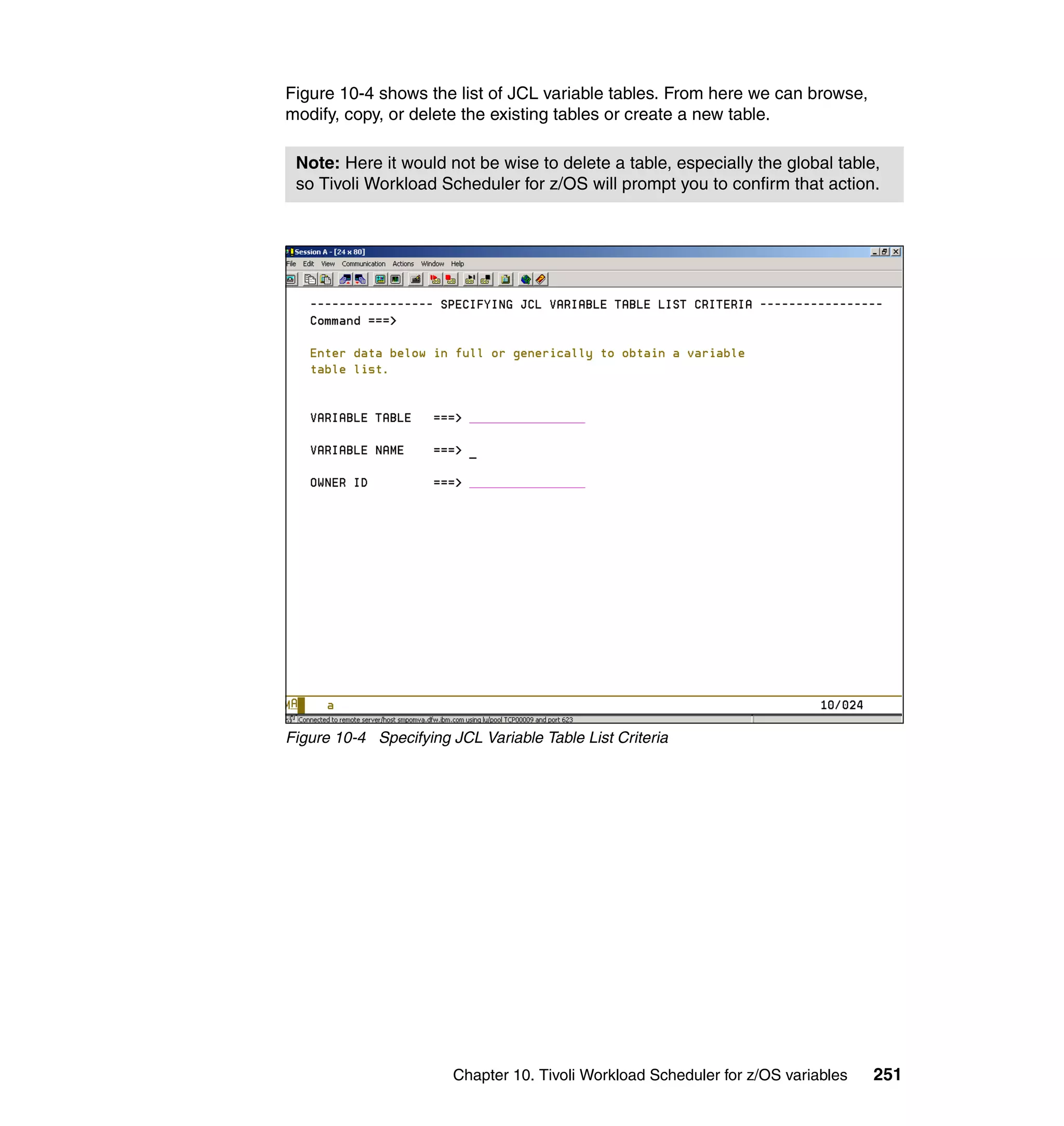 Figure 10-4 shows the list of JCL variable tables. From here we can browse,
modify, copy, or delete the existing tables or create a new table.

 Note: Here it would not be wise to delete a table, especially the global table,
 so Tivoli Workload Scheduler for z/OS will prompt you to confirm that action.




Figure 10-4 Specifying JCL Variable Table List Criteria




                        Chapter 10. Tivoli Workload Scheduler for z/OS variables   251
 