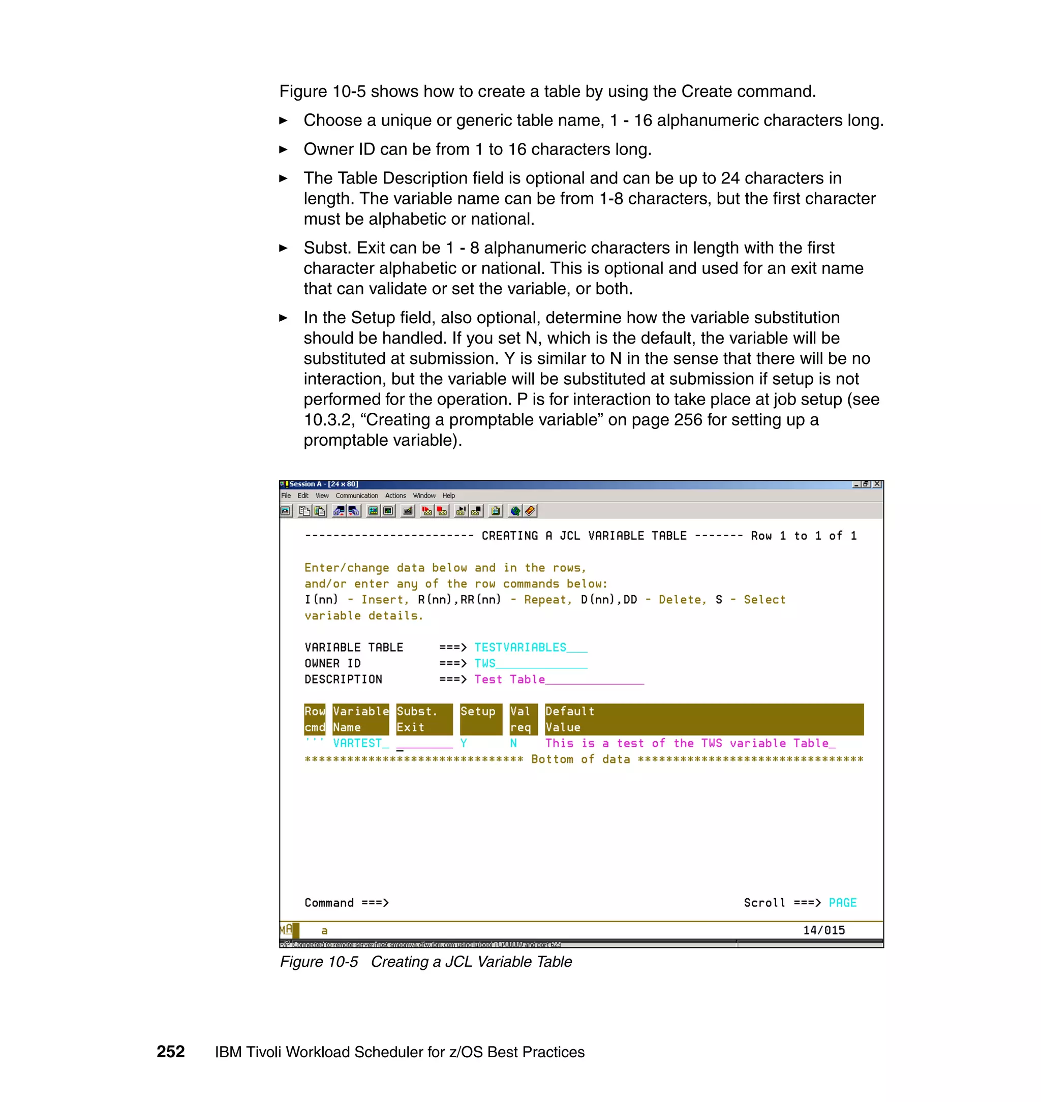 Figure 10-5 shows how to create a table by using the Create command.
                  Choose a unique or generic table name, 1 - 16 alphanumeric characters long.
                  Owner ID can be from 1 to 16 characters long.
                  The Table Description field is optional and can be up to 24 characters in
                  length. The variable name can be from 1-8 characters, but the first character
                  must be alphabetic or national.
                  Subst. Exit can be 1 - 8 alphanumeric characters in length with the first
                  character alphabetic or national. This is optional and used for an exit name
                  that can validate or set the variable, or both.
                  In the Setup field, also optional, determine how the variable substitution
                  should be handled. If you set N, which is the default, the variable will be
                  substituted at submission. Y is similar to N in the sense that there will be no
                  interaction, but the variable will be substituted at submission if setup is not
                  performed for the operation. P is for interaction to take place at job setup (see
                  10.3.2, “Creating a promptable variable” on page 256 for setting up a
                  promptable variable).




               Figure 10-5 Creating a JCL Variable Table




252   IBM Tivoli Workload Scheduler for z/OS Best Practices
 