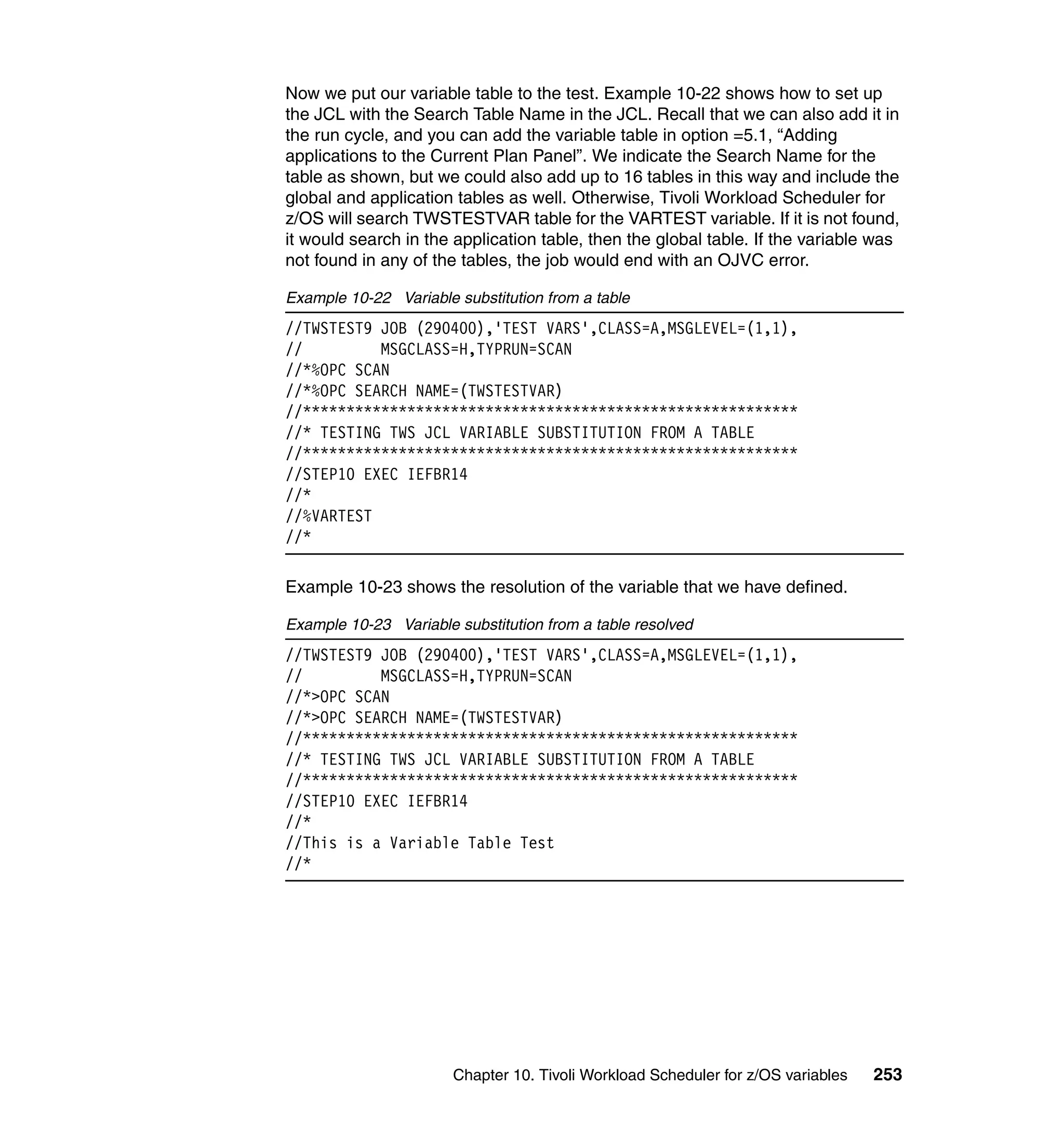 Now we put our variable table to the test. Example 10-22 shows how to set up
the JCL with the Search Table Name in the JCL. Recall that we can also add it in
the run cycle, and you can add the variable table in option =5.1, “Adding
applications to the Current Plan Panel”. We indicate the Search Name for the
table as shown, but we could also add up to 16 tables in this way and include the
global and application tables as well. Otherwise, Tivoli Workload Scheduler for
z/OS will search TWSTESTVAR table for the VARTEST variable. If it is not found,
it would search in the application table, then the global table. If the variable was
not found in any of the tables, the job would end with an OJVC error.

Example 10-22 Variable substitution from a table
//TWSTEST9 JOB (290400),'TEST VARS',CLASS=A,MSGLEVEL=(1,1),
//         MSGCLASS=H,TYPRUN=SCAN
//*%OPC SCAN
//*%OPC SEARCH NAME=(TWSTESTVAR)
//*********************************************************
//* TESTING TWS JCL VARIABLE SUBSTITUTION FROM A TABLE
//*********************************************************
//STEP10 EXEC IEFBR14
//*
//%VARTEST
//*

Example 10-23 shows the resolution of the variable that we have defined.

Example 10-23 Variable substitution from a table resolved
//TWSTEST9 JOB (290400),'TEST VARS',CLASS=A,MSGLEVEL=(1,1),
//         MSGCLASS=H,TYPRUN=SCAN
//*>OPC SCAN
//*>OPC SEARCH NAME=(TWSTESTVAR)
//*********************************************************
//* TESTING TWS JCL VARIABLE SUBSTITUTION FROM A TABLE
//*********************************************************
//STEP10 EXEC IEFBR14
//*
//This is a Variable Table Test
//*




                       Chapter 10. Tivoli Workload Scheduler for z/OS variables   253
 