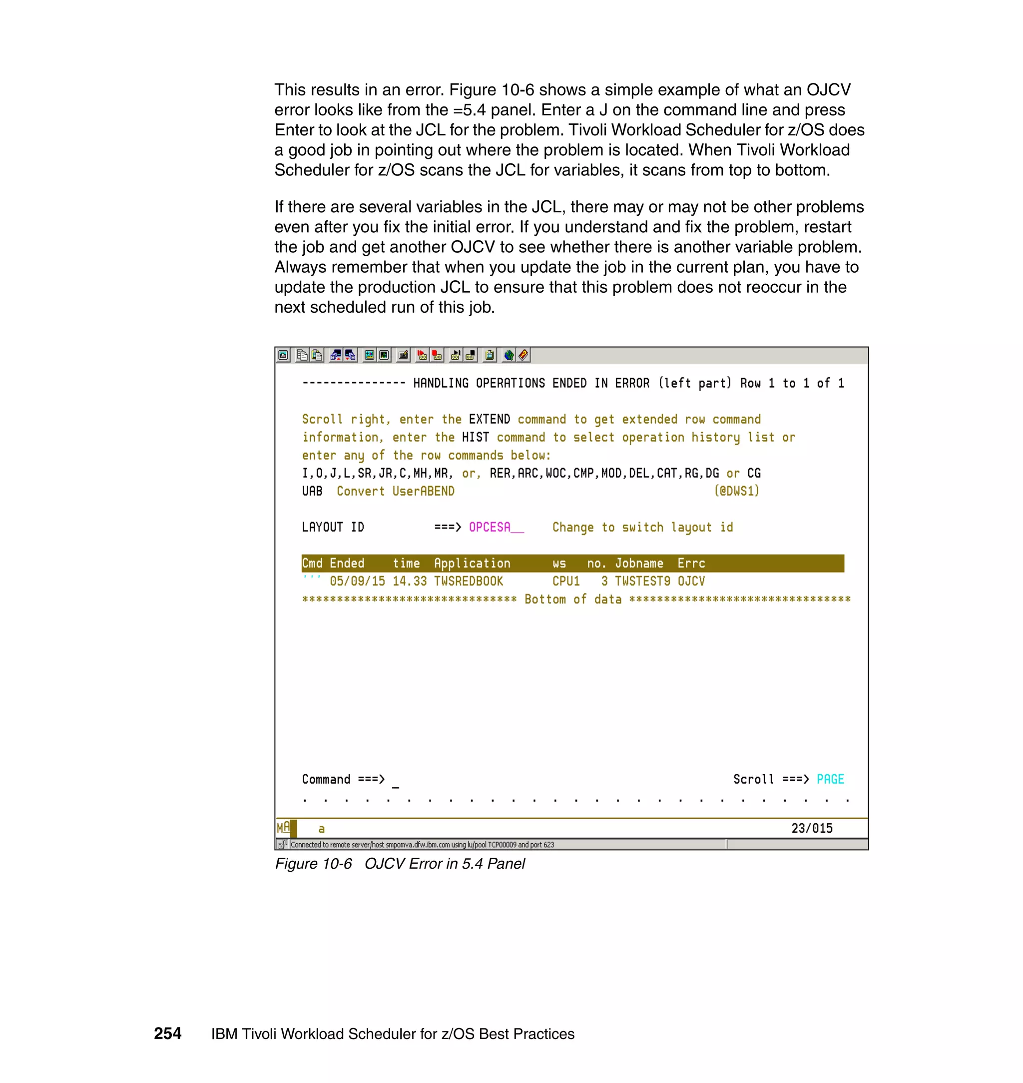 This results in an error. Figure 10-6 shows a simple example of what an OJCV
               error looks like from the =5.4 panel. Enter a J on the command line and press
               Enter to look at the JCL for the problem. Tivoli Workload Scheduler for z/OS does
               a good job in pointing out where the problem is located. When Tivoli Workload
               Scheduler for z/OS scans the JCL for variables, it scans from top to bottom.

               If there are several variables in the JCL, there may or may not be other problems
               even after you fix the initial error. If you understand and fix the problem, restart
               the job and get another OJCV to see whether there is another variable problem.
               Always remember that when you update the job in the current plan, you have to
               update the production JCL to ensure that this problem does not reoccur in the
               next scheduled run of this job.




               Figure 10-6 OJCV Error in 5.4 Panel




254   IBM Tivoli Workload Scheduler for z/OS Best Practices
 