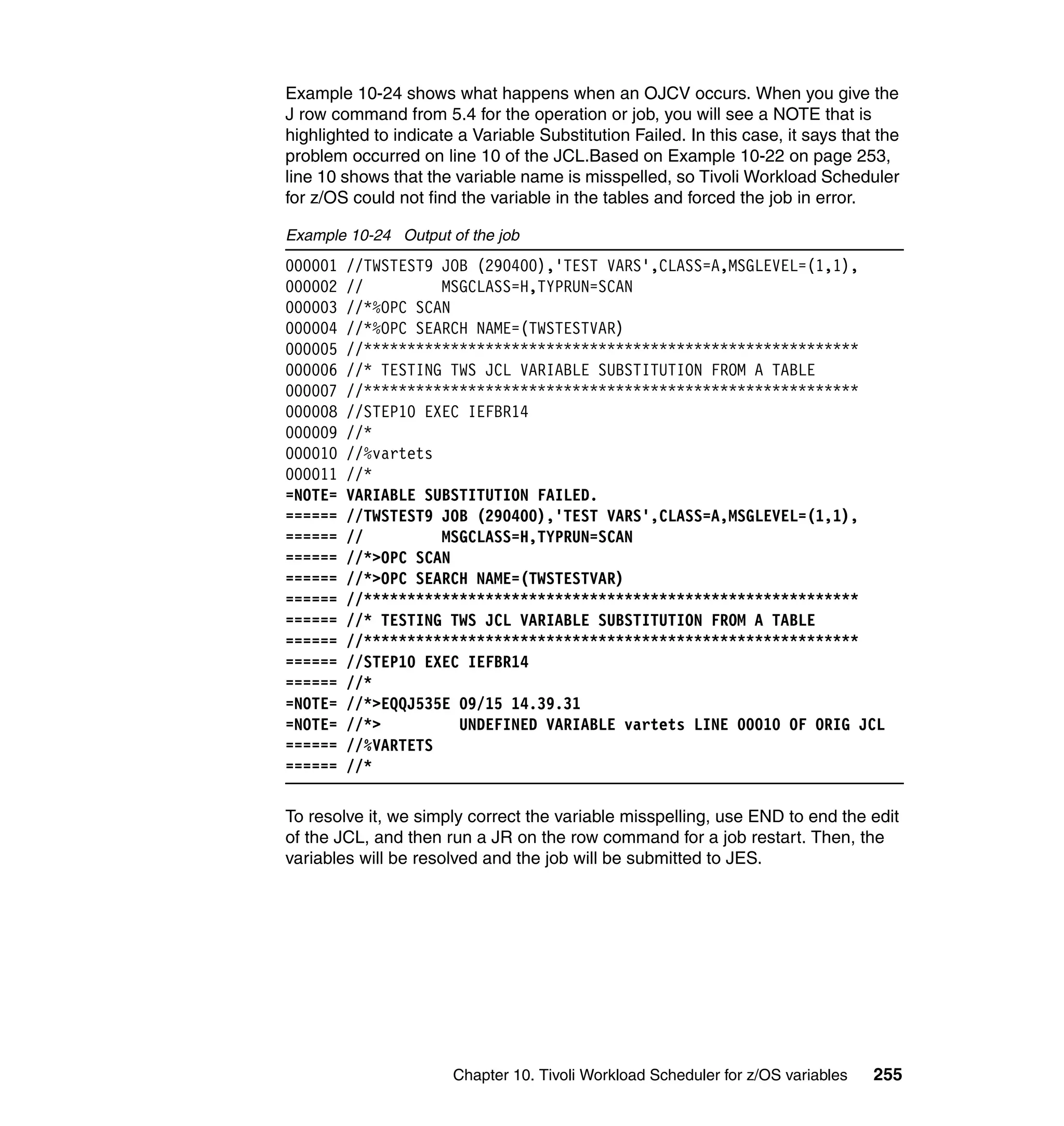 Example 10-24 shows what happens when an OJCV occurs. When you give the
J row command from 5.4 for the operation or job, you will see a NOTE that is
highlighted to indicate a Variable Substitution Failed. In this case, it says that the
problem occurred on line 10 of the JCL.Based on Example 10-22 on page 253,
line 10 shows that the variable name is misspelled, so Tivoli Workload Scheduler
for z/OS could not find the variable in the tables and forced the job in error.

Example 10-24 Output of the job
000001   //TWSTEST9 JOB (290400),'TEST VARS',CLASS=A,MSGLEVEL=(1,1),
000002   //         MSGCLASS=H,TYPRUN=SCAN
000003   //*%OPC SCAN
000004   //*%OPC SEARCH NAME=(TWSTESTVAR)
000005   //*********************************************************
000006   //* TESTING TWS JCL VARIABLE SUBSTITUTION FROM A TABLE
000007   //*********************************************************
000008   //STEP10 EXEC IEFBR14
000009   //*
000010   //%vartets
000011   //*
=NOTE=   VARIABLE SUBSTITUTION FAILED.
======   //TWSTEST9 JOB (290400),'TEST VARS',CLASS=A,MSGLEVEL=(1,1),
======   //         MSGCLASS=H,TYPRUN=SCAN
======   //*>OPC SCAN
======   //*>OPC SEARCH NAME=(TWSTESTVAR)
======   //*********************************************************
======   //* TESTING TWS JCL VARIABLE SUBSTITUTION FROM A TABLE
======   //*********************************************************
======   //STEP10 EXEC IEFBR14
======   //*
=NOTE=   //*>EQQJ535E 09/15 14.39.31
=NOTE=   //*>         UNDEFINED VARIABLE vartets LINE 00010 OF ORIG JCL
======   //%VARTETS
======   //*

To resolve it, we simply correct the variable misspelling, use END to end the edit
of the JCL, and then run a JR on the row command for a job restart. Then, the
variables will be resolved and the job will be submitted to JES.




                       Chapter 10. Tivoli Workload Scheduler for z/OS variables   255
 