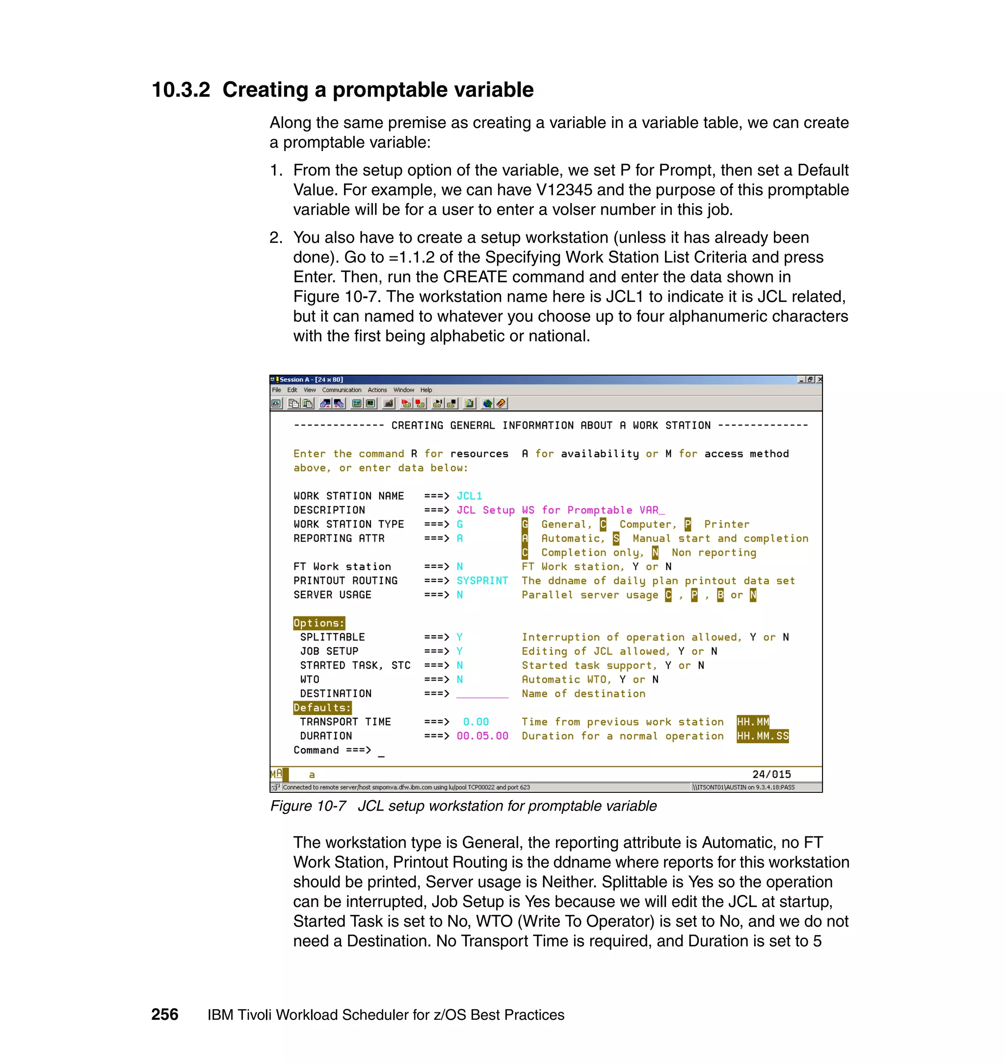 10.3.2 Creating a promptable variable
               Along the same premise as creating a variable in a variable table, we can create
               a promptable variable:
               1. From the setup option of the variable, we set P for Prompt, then set a Default
                  Value. For example, we can have V12345 and the purpose of this promptable
                  variable will be for a user to enter a volser number in this job.
               2. You also have to create a setup workstation (unless it has already been
                  done). Go to =1.1.2 of the Specifying Work Station List Criteria and press
                  Enter. Then, run the CREATE command and enter the data shown in
                  Figure 10-7. The workstation name here is JCL1 to indicate it is JCL related,
                  but it can named to whatever you choose up to four alphanumeric characters
                  with the first being alphabetic or national.




               Figure 10-7 JCL setup workstation for promptable variable

                  The workstation type is General, the reporting attribute is Automatic, no FT
                  Work Station, Printout Routing is the ddname where reports for this workstation
                  should be printed, Server usage is Neither. Splittable is Yes so the operation
                  can be interrupted, Job Setup is Yes because we will edit the JCL at startup,
                  Started Task is set to No, WTO (Write To Operator) is set to No, and we do not
                  need a Destination. No Transport Time is required, and Duration is set to 5



256   IBM Tivoli Workload Scheduler for z/OS Best Practices
 