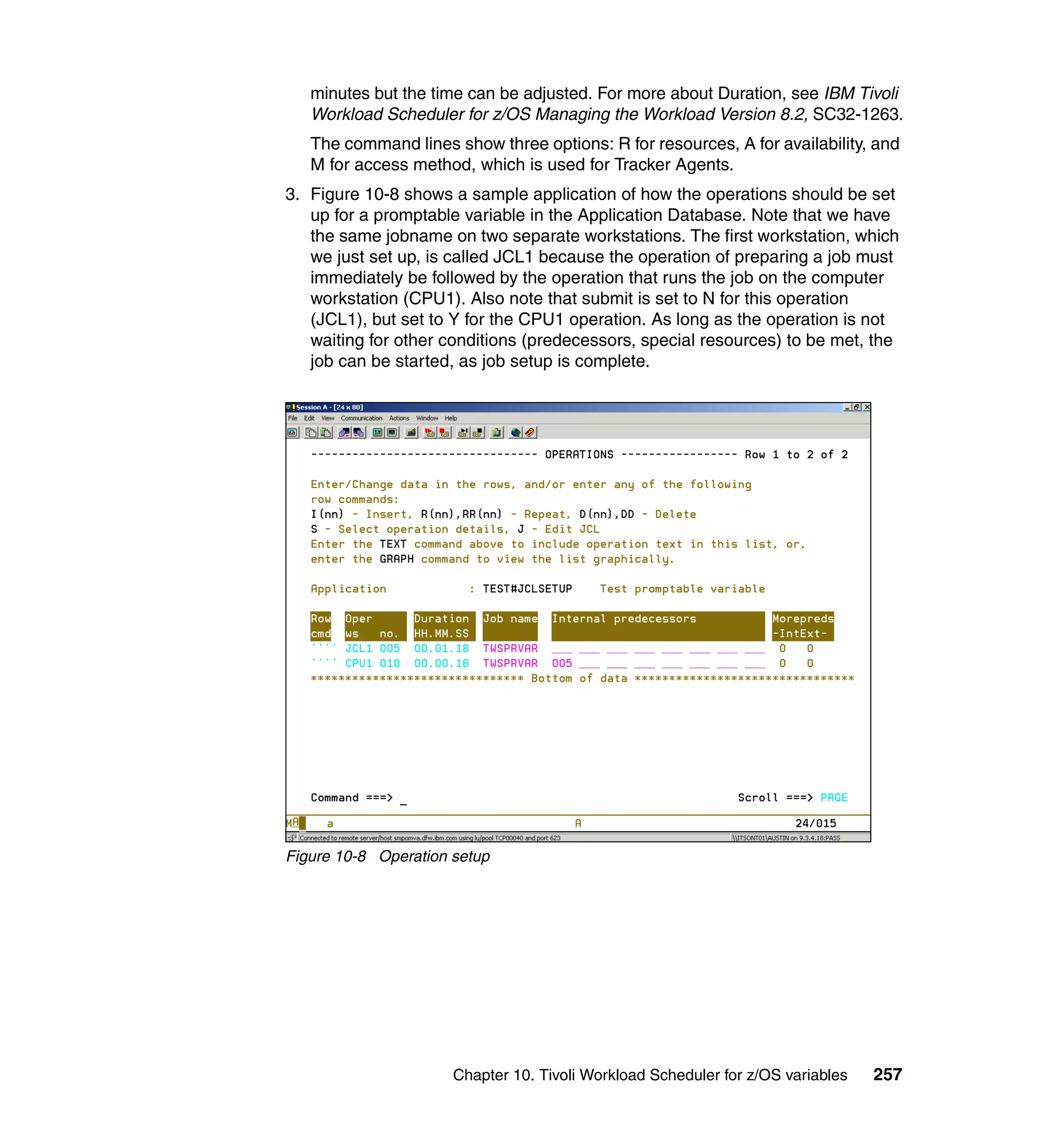 minutes but the time can be adjusted. For more about Duration, see IBM Tivoli
   Workload Scheduler for z/OS Managing the Workload Version 8.2, SC32-1263.
   The command lines show three options: R for resources, A for availability, and
   M for access method, which is used for Tracker Agents.
3. Figure 10-8 shows a sample application of how the operations should be set
   up for a promptable variable in the Application Database. Note that we have
   the same jobname on two separate workstations. The first workstation, which
   we just set up, is called JCL1 because the operation of preparing a job must
   immediately be followed by the operation that runs the job on the computer
   workstation (CPU1). Also note that submit is set to N for this operation
   (JCL1), but set to Y for the CPU1 operation. As long as the operation is not
   waiting for other conditions (predecessors, special resources) to be met, the
   job can be started, as job setup is complete.




Figure 10-8 Operation setup




                      Chapter 10. Tivoli Workload Scheduler for z/OS variables   257
 