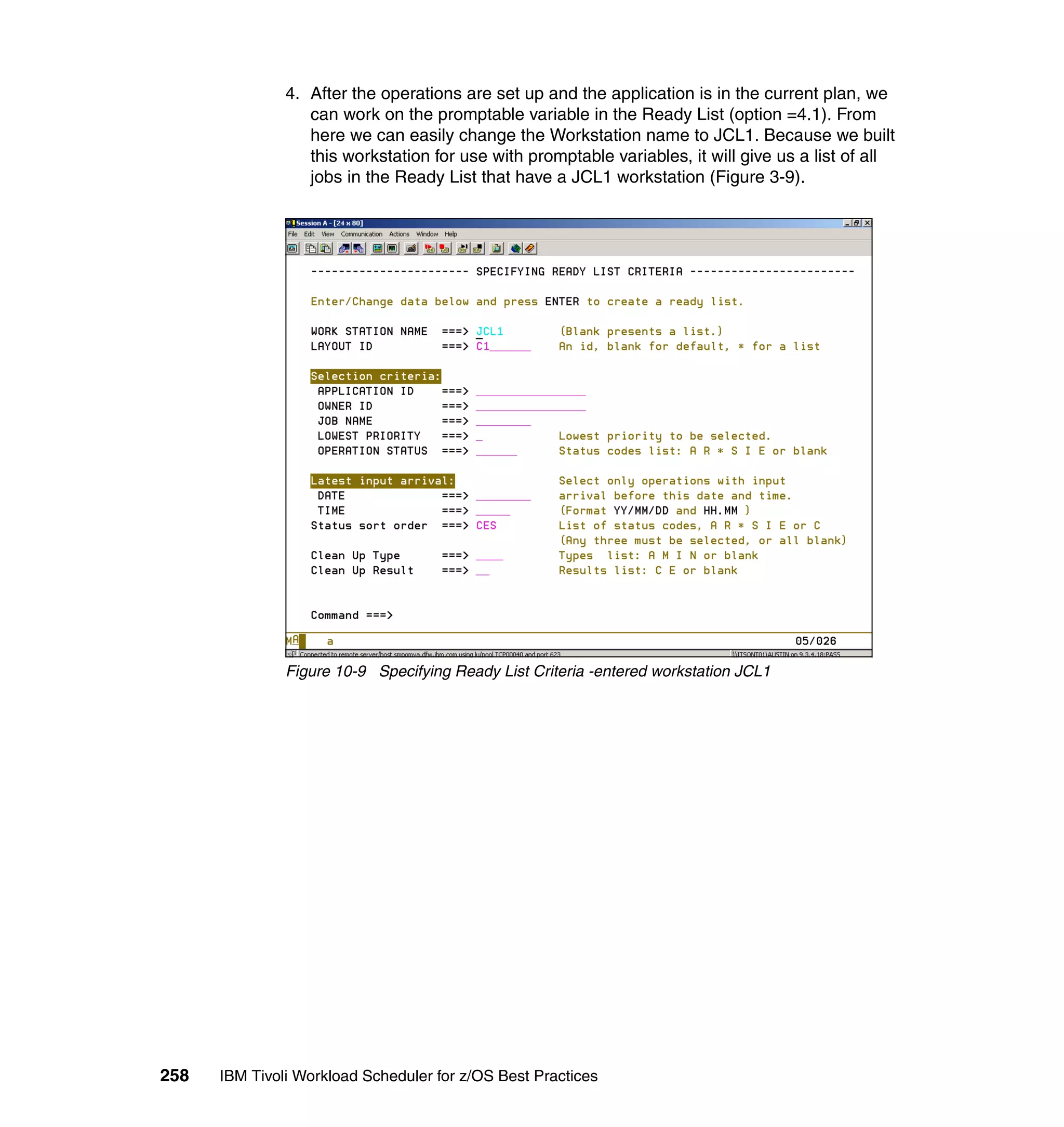 4. After the operations are set up and the application is in the current plan, we
                  can work on the promptable variable in the Ready List (option =4.1). From
                  here we can easily change the Workstation name to JCL1. Because we built
                  this workstation for use with promptable variables, it will give us a list of all
                  jobs in the Ready List that have a JCL1 workstation (Figure 3-9).




               Figure 10-9 Specifying Ready List Criteria -entered workstation JCL1




258   IBM Tivoli Workload Scheduler for z/OS Best Practices
 
